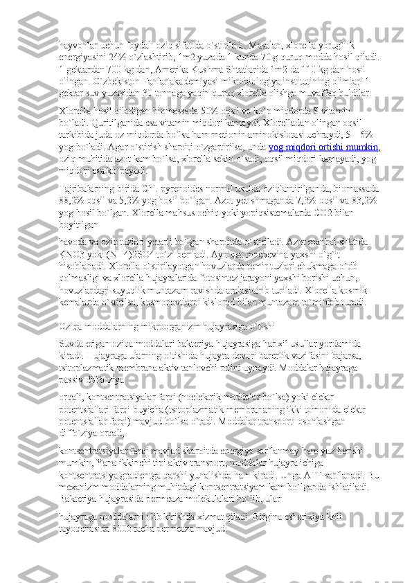 hayvonlar uchun foydali oziq sifatida o`stiriladi. Masalan, xlorella yorug`lik 
energiyasini 24% o`zlashtirib, 1m2 yuzada 1 kunda 70 g quruq modda hosil qiladi. 
1 gektardan 700 kg dan, Amerika Kushma Shtatlarida 1m2 da 110 kg dan hosil 
olingan. O`zbekiston Fanlar akademiyasi mikrobiologiya institutining olimlari 1 
gektar suv yuzasidan 30 tonnaga yaqin quruq xlorella olishga muvaffaq buldilar.
Xlorella hosil qiladigan biomassada 50% oqsil va ko`p miqdorda S vitamin 
bo`ladi. Quritilganida esa vitamin miqdori kamaydi. Xlorelladan olingan oqsil 
tarkibida juda oz miqdorda bo`lsa ham metionin aminokislotasi uchraydi, 5—6% 
yog bo`ladi. Agar o`stirish sharoiti o`zgartirilsa, unda   yog miqdori ortishi mumkin ,
oziq muhitida azot kam bo`lsa, xlorella sekin o`sadi, oqsil miqdori kamayadi, yog 
miqdori esa ko`payadi.
Tajribalarning birida Chl. pyrenoides normal usulda oziqlantirilganda, biomassada 
88,2% oqsil va 5,2% yog hosil bo`lgan. Azot yetishmaganda 7,3% oqsil va 83,2% 
yog hosil bo`lgan. Xlorella mahsus ochiq yoki yopiqsistemalarda CO2 bilan 
boyitilgan
havoda va oziq tuzlari yetarli bo`lgan sharoitda o`stiriladi. Azot manbai sifatida 
KNO3 yoki (NH4)2SO4 to`zi beriladi. Ayniqsa mochevina yaxshi o`g`it 
hisoblanadi. Xlorella o`stirilayotgan hovuzlarda temir tuzlari chukmaga o`tib 
qolmasligi va xlorella hujayralarida fotosintez jarayoni yaxshi borishi uchun, 
hovuzlardagi suyuqlik muntazam ravishda aralashtirib turiladi. Xlorella kosmik 
kemalarda o`stirilsa, kosmonavtlarni kislorod bilan muntazam ta`minlab turadi.
Oziqa moddalarning mikroorganizm hujayrasiga o`tishi
Suvda erigan oziqa moddalari bakteriya hujayrasiga har xil usullar yordamida 
kiradi. Hujayraga ularning o`tishida hujayra devori barerlik vazifasini bajarsa, 
tsitoplazmatik membrana aktiv tanlovchi rolini uynaydi. Moddalar hujayraga 
passiv diffo`ziya
orqali, kontsentratsiyalar farqi (noelektrik moddalar bo`lsa) yoki elektr 
potentsiallari farqi buyicha (tsitoplazmatik membrananing ikki tomonida elektr 
potentsiallar farqi) mavjud bo`lsa o`tadi. Moddalar transporti osonlashgan 
diffo`ziya orqali,
kontsentratsiyalar farqi mavjud sharoitda energiya sarflanmay ham yuz berishi 
mumkin, Yana ikkinchi tipi aktiv transport, moddalar hujayra ichiga 
kontsentratsiya gradientga qarshi yunalishda ham kiradi. Unga ATF sarflanadi. Bu 
mexanizm moddalarning muhitdagi kontsentratsiyam kam bo`lganda ishlatiladi. 
Bakteriya hujayrasida permeaza molekulalari bo`lib, ular
hujayraga moddalarni olib kirishda xizmat qiladi. Birgina esherixiya koli 
tayoqchasida 8000 tacha permeaza mavjud. 