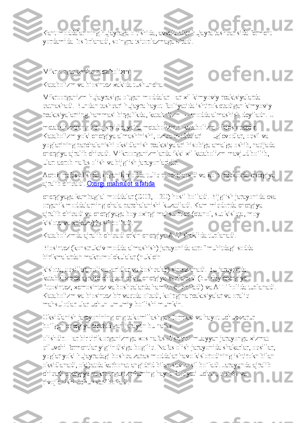 Kant moddalarining hujayraga o`tishida, avvalo ular hujayra tashqarisida ferment 
yordamida fosforlanadi, so`ngra tsitoplazmaga o`tadi.
Mikroorganizmlar metabolizmi
Katabolizm va biosintez xakida tushuncha.
Mikroorganizm hujayrasiga o`tgan moddalar Har xil kimyoviy reaktsiyalarda 
qatnashadi. Bundan tashqari hujayra hayot faoliyatida ishtirok etadigan kimyoviy 
reaktsiyalarning hammasi birgalikda, katabolizm — modda almashish deyiladn. U
metabolizmning bir qismidir, ya`ni metabolizm = katabolizm + biosintezdir. 
Katabolizm yoki energiya almashinishi, oziqa moddalari — uglevodlar, oqsil va 
yoglarining parchalanishi oksidlanish reaktsiyalari hisobiga amalga oshib, natijada 
energiya ajralib chiqadi. Mikroorganizmlarda ikki xil katabolizm mavjud bo`lib, 
ular: aerob nafas olish va bijg`ish jarayonlaridir.
Aerob nafas olishda, organik modda tuliq parchalanadi va ko`p miqdorda energiya 
ajralib chiqadi.   Oxirgi mahsulot sifatida
energiyaga kambag`al moddalar ( С O2,  Н 2O) hosil bo`ladi. Bijg`ish jarayonida esa 
organik moddalarning chala parchalanishi kuzatiladi. Kam miqdorda energiya 
ajralib chiqadi va energiyaga boy oxirgi mahsulotlar (etanol, sut kislota, moy 
kislota va xokazo) hosil bo`ladi.
Katabolizmda ajralib chiqadi erkin energiya ATF shaklida tuplanadi.
Biosintez (konstruktiv modda almashish) jarayonida atrof muhitdagi sodda 
birikmalardan makromolekulalar (nuklein
kislota, oqsillar, polisaHaridlar va boshqalar) sintezlanadi. Bu jarayonda 
katabolizmda ajralib chiqqan erkin energiya sarflanadi (bunday energiya 
fotosintez, xemosintez va boshqalarda ham hosil bo`ladi) va ATF holida tuplanadi.
Katabolizm va biosintez bir vaqtda o`tadi, ko`pgina reaktsiyalar va oraliq 
mahsulotlar ular uchun umumiy bo`lishi mumkin.
Oksidlanish jarayonining eng takomillashgan formasi va hayot uchun zarur 
bo`lgan energiya ajratadigan jarayon bu nafas
olishdir. Har bir tirik organizmga xos nafas olish tipi muayyan jarayonga xizmat 
qiluvchi fermentlar yig`indisiga bog`liq. Nafas olish jarayonida shakarlar, oqsillar, 
yoglar yoki hujayradagi boshqa zapas moddalar havo kislorodining ishtirokn bilan 
oksidlanadi, okibatda karbonat angidrid bilan suv hosil bo`ladi. Jarayonda ajralib 
chiqadi energiya mikroorganizmlarning hayot faoliyati uchun, o`sishi va 
rivojlanishi uchun sarf bo`ladi. 