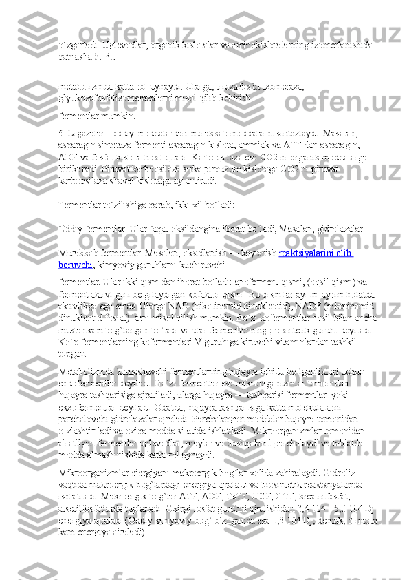 o`zgartadi. Uglevodlar, organik kislotalar va aminokislotalarning izomerlanishida 
qatnashadi. Bu
metabolizmda katta rol uynaydi. Ularga, triozafosfat izomeraza, 
glyukozafosfatizomerazalarni misol qilib keltirish
fermentlar mumkin.
6. Ligazalar   - oddiy moddalardan murakkab moddalarni sintezlaydi. Masalan, 
asparagin sintetaza fermenti asparagin kislota, ammiak va ATF dan asparagin, 
ADF va fosfat kislota hosil qiladi. Karboqsilaza esa  С O2 ni organik moddalarga 
biriktiradi. Piruvat karboqsilaza sirka pirouzum kislotaga  С O2 ni piruvat 
karboqsilaza shavel kislotaga aylantiradi.
Fermentlar to`zilishiga qarab, ikki xil bo`ladi:
Oddiy fermentlar. Ular faqat oksildangina iborat bo`ladi, Masalan, gidrolazalar.
Murakkab fermentlar. Masalan, oksidlanish — kaytarish   reaktsiyalarini olib 
boruvchi , kimyoviy guruhlarni kuchiruvchi
fermentlar. Ular ikki qism dan iborat bo`ladi: apoferment qismi, (oqsil qismi) va 
ferment aktivligini belgilaydigan kofaktor qismi. Bu qism lar ayrim-ayrim holatda 
aktivlikga ega emas. Ularga NAD (nikotinamid dinukleotid), NADF (nikotinamid 
dinukleotid fosfat) larni misol qilish mumkin. Ba`zi kofermentlar oqsil bilan ancha 
mustahkam bog`langan bo`ladi va ular fermentlarning prosintetik guruhi deyiladi. 
Ko`p fermentlarning kofermentlari V guruhiga kiruvchi vitaminlardan tashkil 
topgan.
Metabolizmda katnashuvchi fermentlarning hujayra ichida bo`lganliklari uchun 
endofermentlar deyiladi. Ba`zi fermentlar esa mikroorganizmlar tomonidan 
hujayra tashqarisiga ajratiladi, ularga hujayra — tashqarisi fermentlari yoki 
ekzofermentlar deyiladi. Odatda, hujayra tashqarisiga katta molekulalarni 
parchalovchi gidrolazalar ajraladi. Parchalangan moddalar hujayra tomonidan 
o`zlashtiriladi va oziqa modda sifatida ishlatiladi. Mikroorganizmlar tomonidan 
ajratilgan fermentlar uglevodlar, moylar va boshqalarni parchalaydi va tabiatda 
modda almashinishida katta rol uynaydi.
Mikroorganizmlar eiergiyani makroergik bog`lar xolida zahiralaydi. Gidroliz 
vaqtida makroergik bog`lardagi energiya ajraladi va biosintetik reaktsnyalarida 
ishlatiladi. Makroergik bog`lar ATF, ADF, TsTF, UGF, GTF, kreatinfosfat, 
atsetilfosfatlarda tuplanadi. Oxirgi fosfat guruhni ajralishidan 3,4 104 - 5,0 104 Dj 
energiya ajraladi (Oddiy kimyoviy bog` o`zilganda esa 1,3 104 Dj, demak, 3 marta 
kam energiya ajraladi). 