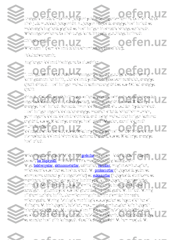 Energetik modda almashinish jarayoni yoki mikroorganizmlarni nafas olishi. Nafas
olish juda murakkab jarayonidir. Bu jarayon natijasida energiya hosil bo`ladi va 
makroergik bog`larda yigiladi va hosil bo`lgan biosintetik ishlarga sarflanadn.
Mikroorganizmlar nafas olish turiga ko`ra bir necha guruhlarga bo`linadi:
Obligat aerob;
Mikroaerofil (kam kislorod talab aktinomitsetlar, brutsellalar);
Fakultativ anaerob;
Bog`langan kislorod hisobiga nafas oluvchilar.
1.   Obligat aerob   nafas oluvchi mikroorganizmlar. Bu guruhga kiruvchilarning 
ko`pi geterotroflar bo`lib, ular kislorod yordamida geksozani parchalab, energiya 
ajratib chiqadi. Hosil bo`lgan mahsulot karbonat angidrid va suv 680 kal energiya 
ajralib
chiqadi. Kislorod yetarli bo`lmagan xollarda geksoza oxirigacha parchalanmasdan 
organik kislotalar (limon, fumar, yantar), karbonat angidrid, suv va X kaloriya 
energiya hosil bo`ladi. Sanoatda limon kislota olishda shu usuldan foydalanishadi. 
Hosil bo`lgan organik kislotalar energiya materiali sifatida ishlatilishi mumkin, 
ya`ni organik kislota kislorod ishtirokida endi oxirgi mahsulotlar bo`lgan karbonat 
angidrid, suv va X kaloriya energiya hosil qiladi. Masalan, etanol kislorodli 
muhitda sirka
kislotagacha oksidlanadi, suv va X kaloriya energiya hosil bo`ladi. Sirka kislota 
o`z navbatida kislorod ishtirokida karbonat angidrid, suv va X kaloriya energiya 
hosil qiladi.
Mikroorganizmlar   yoki   Mikroblar   ( grekcha :   mikros   — kichik,   bios   — hayot) — 
asosan,   bir hujayrali   mikroskopik tirik mavjudotlarning katta guruhi. 
M.ga   bakteriyalar ,   aktinometsitlar , achitqilar,   viruslar , mog or zamburug lari, ʻ ʻ
mikroskopik suvo tlar va boshqa kiradi. M.	
ʻ   prokariotlar   (hujayrasida yadro va 
xromosoma apparati yo q organizmlar) va	
ʻ   eukariotlar   (hujayrasida sitoplazma va 
membrana bilan ajratilgan yadrosi bor bir yoki ko p hujayrali organizmlar)ga 	
ʻ
bo linadi. 	
ʻ M. tabiat (tuproq, suv, o simlik qoldiqlari va boshqalar)da keng 	ʻ
tarqalgan. 1 g tuproq yoki suv osti gruntida 2—3 mlrd.gacha M. bo ladi. M.ning 	
ʻ
o lchami turlicha bo lib, ular mikronning o ndan bir qismidan bir necha 	
ʻ ʻ ʻ
mikrongacha. M.ning fiziologik-morfologik xususiyatlari va hayot sikli har xil. 
Ko pgina M. bir hujayrali, ba zilari, mas., mog or zamburuglari ko p hujayrali 	
ʻ ʼ ʻ ʻ
iplar (mitseliy)ga ega. M., odatda, xlorofillsiz, ammo ba zilarida bakterioxlorofill 	
ʼ
va xlorofill bor. Ko pchiligi bo linib, ba zilari kurtaklanib, shuningdek, konidiya 	
ʻ ʻ ʼ
va sporalar hosil qilib ko payadi. Kasallik qo zg atuvchi M. ham mavjud. M. 	
ʻ ʻ ʻ 