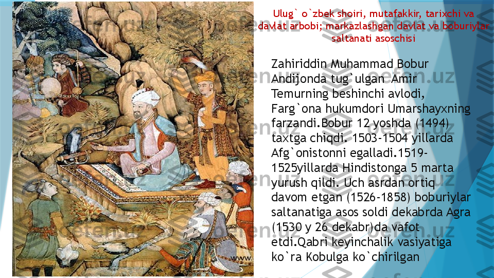 Ulug` o`zbek shoiri, mutafakkir, tarixchi va 
davlat arbobi; markazlashgan davlat va boburiylar 
saltanati asoschisi
Zahiriddin Muhammad Bobur 
Andijonda tug`ulgan  Amir 
Temurning beshinchi avlodi, 
Farg`ona hukumdori Umarshayxning 
farzandi.Bobur 12 yoshda (1494) 
taxtga chiqdi. 1503-1504 yillarda 
Afg`onistonni egalladi.1519-
1525yillarda Hindistonga 5 marta 
yurush qildi. Uch asrdan ortiq 
davom etgan (1526-1858) boburiylar 
saltanatiga asos soldi dekabrda Agra 
(1530 y 26 dekabr)da vafot 
etdi.Qabri keyinchalik vasiyatiga 
ko`ra Kobulga ko`chirilgan                      