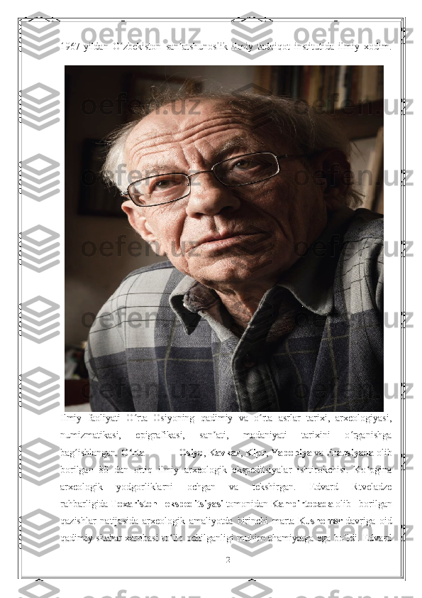 1967-yildan   O zbekiston   san atshunoslik   ilmiy   tadqiqot   institutida   ilmiy   xodim.ʻ ʼ
Ilmiy   faoliyati   O rta   Osiyoning   qadimiy   va   o rta   asrlar   tarixi,   arxeologiyasi,	
ʻ ʻ
numizmatikasi,   epigrafikasi,   san ati,   madaniyati   tarixini   o rganishga	
ʼ ʻ
bag ishlangan.	
ʻ   O rta   Osiyo	ʻ ,   Kavkaz ,   Kipr ,   Yaponiya   va   Fransiyada   olib
borilgan   80   dan   ortiq   ilmiy   arxeologik   ekspeditsiyalar   ishtirokchisi.   Ko pgina	
ʻ
arxeologik   yodgorliklarni   ochgan   va   tekshirgan.   Edvard   Rtveladze
rahbarligida   Toxariston   ekspeditsiyasi   tomonidan   Kampirtepada   olib   borilgan
qazishlar   natijasida   arxeologik   amaliyotda   birinchi   marta   Kushonlar   davriga   oid
qadimiy shahar xarobasi to liq ochilganligi muhim ahamiyatga ega bo ldi. Edvard	
ʻ ʻ
12 