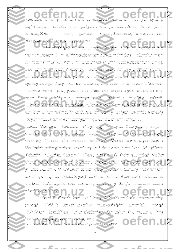 Rtveladze   rahbarligi   ostida   shaharlar   va   taniqli   davlat   arboblari   yubileylariga
bag ishlangan   kollektiv   monografiyalar,   shu   jumladan,ʻ   Amir   Temur   jahon
tarixida,   Xiva   —   ming   gumbazli   shahar,   Shahrisabz,   Termiz,   Jaloliddin
Manguberdi   va boshqalar tayyorlangan
                          Ilm   qilish   igna   bilan   quduq   qazishdek   gap.   Bu   ko hna   naqlda   chuqur	
ʼ
ma no mujassam. Olim va bir paytda shogirdparvar, mehri daryo, odamohun inson	
ʼ
bo lib qolish mushkul. Zero, ilm faqat uni sevishlarini, kitob varaqlab tunni tongga
ʼ
ulashlarini   talab   qiladi.   Аkademik   Edvard   Rtveladze   qomusiy   olim   bo lish   bilan	
ʼ
bir   qatorda   atrofidagi   katta-yu   kichikni   birday   seva   olgan,   shogirdlariga   mehrini
ayamay ulashgan fidoyi inson edi. Ustoz bugunga qadar ilmda bir zum to xtamadi.
ʼ
Tinimsiz   mehnat   qildi,   yuzdan   ortiq   arxeologik   ekspeditsiyalarda   ishtirok   etib,
qator   ilmiy   adabiyotlar,   monografiyalar,   to plamlar   muallifiga   aylandi.	
ʼ
E.Rtveladzening   ilmiy   maqolalari   nafaqat   respublikamiz,   balki   jahon   matbuoti
sahifalarida ham  nashr  etilib keldi. Аkademik ilmiy faoliyati  davomida Markaziy
Osiyo mintaqasi tarixi va madaniyatining ulkan qatlamlarini o rgandi.	
ʼ
Edvard   Vasilevich   Rtveladze   1942-yilning   14-mayida   Gruziyaning   Borjomi
shahrida   ishchi   oilasida   tavallud   topgan.   1959-yilda   Kislovodsk   (Rossiya)
shahridagi   11-sonli   o rta   maktabni   tamomladi.   Maktab   davrlaridayoq   Edvard	
ʼ
Vasilevich   qadimgi   tarix   va   arxeologiyaga   juda   qiziqar,   hatto   1958-1960-yillarda
Kabardino-Balkariya,   Stavropol   o lkasi,   Budyonovsk   shahri   yaqinidagi   Madjar	
ʼ
shahar   harobalaridagi   arxeologik   tadqiqot   ishlarida   faol   ishtirok   etdi.   1961-1962-
yillarda   akademik   M.E.Masson   rahbarligidagi   YuTАKE   (Janubiy   Turkmaniston
arxeologik   majmua   ekspeditsiyasi)   tarkibida   ko hna   Marv   qazishmalarida   va	
ʼ
professor   G.А.Pugachenkova   boshchiligida   qadimiy   So g d   obidalarini   tadqiq	
ʼ ʼ
etishda ishtirok etdi.
                  4
Edvard Vasilevich Rtveladze 1967-yilda Toshkent  davlat  universitetining
(hozirgi   O zMU)   tarixchi-arxeolog   mutaxassisligini   tamomlab,   hozirgi	
ʼ
O zbekiston   Respublikasi   Fanlar   akademiyasi   San atshunoslik   institutida   ilmiy	
ʼ ʼ
4
 Gutnov A.E. “Evolyutsiya gradostroitelstva”. M, 1984 g. 
 Ikonnikov A.V. «Prostranstvo i forma v arxitekture i gradostroitelstve» 2006 
13 