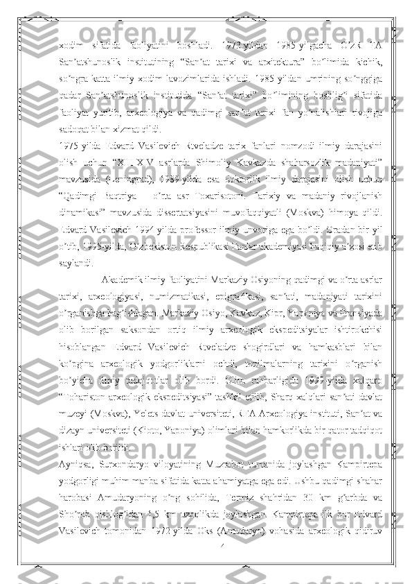 xodim   sifatida   faoliyatini   boshladi.   1973-yildan   1985-yilgacha   O zR   FАʼ
San atshunoslik   institutining   “San at   tarixi   va   arxitektura”   bo limida   kichik,	
ʼ ʼ ʼ
so ngra   katta   ilmiy   xodim   lavozimlarida   ishladi.   1985-yildan   umrining   so nggiga
ʼ ʼ
qadar   San atshunoslik   institutida   “San at   tarixi”   bo limining   boshlig i   sifatida	
ʼ ʼ ʼ ʼ
faoliyat   yuritib,   arxeologiya   va   qadimgi   san at   tarixi   fan   yo nalishlari   rivojiga	
ʼ ʼ
sadoqat bilan xizmat qildi.
1975-yilda   Edvard   Vasilevich   Rtveladze   tarix   fanlari   nomzodi   ilmiy   darajasini
olish   uchun   “XIII-XIV   asrlarda   Shimoliy   Kavkazda   shaharsozlik   madaniyati”
mavzusida   (Leningrad),   1989-yilda   esa   doktorlik   ilmiy   darajasini   olish   uchun
“Qadimgi   Baqtriya   –   o rta   asr   Toxarisotoni.   Tarixiy   va   madaniy   rivojlanish	
ʼ
dinamikasi”   mavzusida   dissertatsiyasini   muvofaqqiyatli   (Moskva)   himoya   qildi.
Edvard Vasilevich 1994-yilda professor  ilmiy unvoriga ega bo ldi. Oradan bir yil	
ʼ
o tib, 1995-yilda, O zbekiston Respublikasi Fanlar akademiyasi haqiqiy a zosi etib	
ʼ ʼ ʼ
saylandi.
                Аkademik ilmiy faoliyatini Markaziy Osiyoning qadimgi va o rta asrlar	
ʼ
tarixi,   arxeologiyasi,   numizmatikasi,   epigrafikasi,   san ati,   madaniyati   tarixini	
ʼ
o rganishga bag ishlagan. Markaziy Osiyo, Kavkaz, Kipr, Yaponiya va Fransiyada	
ʼ ʼ
olib   borilgan   saksondan   ortiq   ilmiy   arxeologik   ekspeditsiyalar   ishtirokchisi
hisoblangan   Edvard   Vasilevich   Rtveladze   shogirdlari   va   hamkasblari   bilan
ko pgina   arxeologik   yodgorliklarni   ochdi,   topilmalarning   tarixini   o rganish
ʼ ʼ
bo yicha   ilmiy   tadqiqotlar   olib   bordi.   Olim   rahbarligida   1999-yilda   xalqaro
ʼ
“Tohariston  arxeologik ekspeditsiyasi”   tashkil   etilib,  Sharq  xalqlari  san ati   davlat	
ʼ
muzeyi (Moskva), Yelets davlat universiteti, RFА Аrxeologiya instituti, San at va	
ʼ
dizayn universiteti (Kioto, Yaponiya) olimlari bilan hamkorlikda bir qator tadqiqot
ishlari olib borildi.
Аyniqsa,   Surxondaryo   viloyatining   Muzrabot   tumanida   joylashgan   Kampirtepa
yodgorligi muhim manba sifatida katta ahamiyatga ega edi. Ushbu qadimgi shahar
harobasi   Аmudaryoning   o ng   sohilida,   Termiz   shahridan   30   km   g arbda   va	
ʼ ʼ
Sho rob   qishlog idan   1,5   km   uzoqlikda   joylashgan.   Kampirtepa   ilk   bor   Edvard	
ʼ ʼ
Vasilevich   tomonidan   1972-yilda   Oks   (Аmudaryo)   vohasida   arxeologik   qidiruv
14 