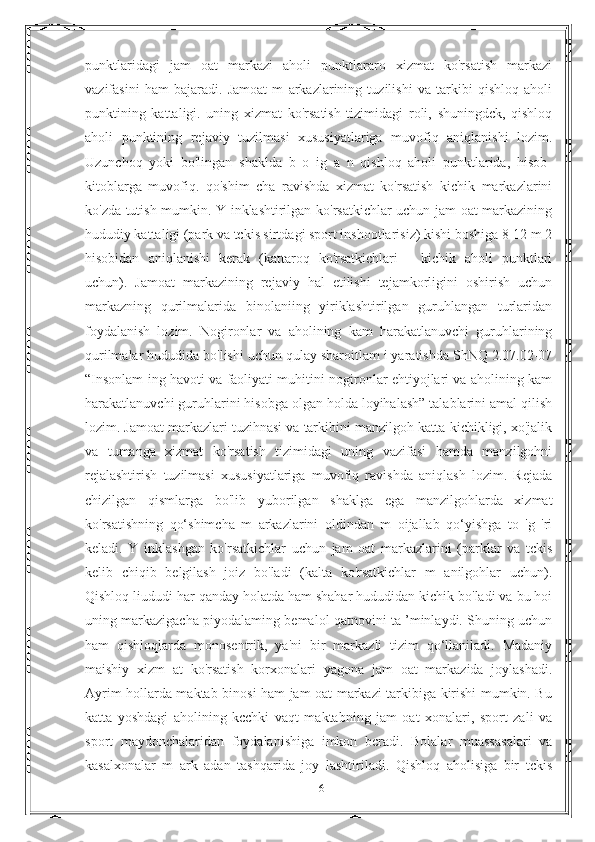 punktlaridagi   jam   oat   markazi   aholi   punktlararo   xizmat   ko'rsatish   markazi
vazifasini   ham   bajaradi.   Jamoat   m   arkazlarining   tuzilishi   va   tarkibi   qishloq   aholi
punktining   kattaligi.   uning   xizmat   ko'rsatish   tizimidagi   roli,   shuningdck,   qishloq
aholi   punktining   rejaviy   tuzilmasi   xususiyatlariga   muvofiq   aniqlanishi   lozim.
Uzunchoq   yoki   bo'lingan   shaklda   b   o   ig   a   n   qishloq   aholi   punktlarida,   hisob-
kitoblarga   muvofiq.   qo'shim   cha   ravishda   xizmat   ko'rsatish   kichik   markazlarini
ko'zda tutish mumkin. Y inklashtirilgan ko'rsatkichlar uchun jam oat markazining
hududiy kattaligi (park va tckis sirtdagi sport inshootlarisiz) kishi boshiga 8-12 m 2
hisobidan   aniqlanishi   kerak   (kattaroq   ko'rsatkichlari   -   kichik   aholi   punktlari
uchun).   Jamoat   markazining   rejaviy   hal   etilishi   tejamkorligini   oshirish   uchun
markazning   qurilmalarida   binolaniing   yiriklashtirilgan   guruhlangan   turlaridan
foydalanish   lozim.   Nogironlar   va   aholining   kam   harakatlanuvchi   guruhlarining
qurilmalar hududida bo'lishi uchun qulay sharoitlam i yaratishda ShNQ 2.07.02-07
“Insonlam ing havoti va faoliyati muhitini nogironlar ehtiyojlari va aholining kam
harakatlanuvchi guruhlarini hisobga olgan holda loyihalash” talablarini amal qilish
lozim. Jamoat markazlari tuzihnasi va tarkibini manzilgoh katta-kichikligi, xo'jalik
va   tumanga   xizmat   ko'rsatish   tizimidagi   uning   vazifasi   hamda   manzilgohni
rejalashtirish   tuzilmasi   xususiyatlariga   muvofiq   ravishda   aniqlash   lozim.   Rejada
chizilgan   qismlarga   bo'lib   yuborilgan   shaklga   ega   manzilgohlarda   xizmat
ko'rsatishning   qo‘shimcha   m   arkazlarini   oldindan   m   oijallab   qo‘yishga   to   'g   'ri
keladi.   Y   inklashgan   ko'rsatkichlar   uchun   jam   oat   markazlarini   (parklar   va   tckis
kelib   chiqib   belgilash   joiz   bo'ladi   (kalta   ko'rsatkichlar   m   anilgohlar   uchun).
Qishloq liududi har qanday holatda ham shahar hududidan kichik bo'ladi va bu hoi
uning markazigacha piyodalaming bemalol qatnovini ta ’minlaydi. Shuning uchun
ham   qishloqlarda   monosentrik,   ya'ni   bir   markazli   tizim   qo‘llaniladi.   Madaniy
maishiy   xizm   at   ko'rsatish   korxonalari   yagona   jam   oat   markazida   joylashadi.
Ayrim hollarda maktab binosi ham jam oat markazi tarkibiga kirishi mumkin. Bu
katta   yoshdagi   aholining   kcchki   vaqt   maktabning   jam   oat   xonalari,   sport   zali   va
sport   maydonchalaridan   foydalanishiga   imkon   bcradi.   Bolalar   muassasalari   va
kasalxonalar   m   ark   adan   tashqarida   joy   lashtiriladi.   Qishloq   aholisiga   bir   tckis
16 