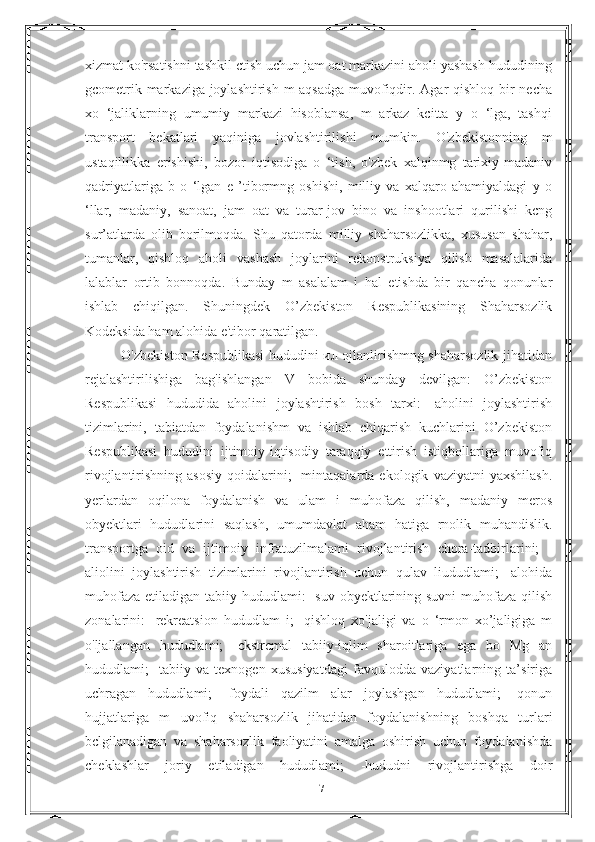 xizmat ko'rsatishni tashkil ctish uchun jam oat markazini aholi yashash hududining
gcometrik markaziga joylashtirish m aqsadga muvofiqdir. Agar qishloq bir  necha
xo   ‘jaliklarning   umumiy   markazi   hisoblansa,   m   arkaz   kcitta   y   o   ‘lga,   tashqi
transport   bekatlari   yaqiniga   jovlashtirilishi   mumkin.   O'zbekistonning   m
ustaqillikka   erishishi,   bozor   iqtisodiga   o   ‘tish,   o'zbek   xalqinmg   tarixiy-madaniv
qadriyatlariga   b   o   ‘lgan   e   ’tibormng   oshishi,   milliy   va   xalqaro   ahamiyaldagi   y   o
‘llar,   madaniy,   sanoat,   jam   oat   va   turar-jov   bino   va   inshootlari   qurilishi   kcng
sur’atlarda   olib   borilmoqda.   Shu   qatorda   milliy   shaharsozlikka,   xususan   shahar,
tumanlar,   qishloq   aholi   vashash   joylarini   rekonstruksiya   qilish   masalalarida
lalablar   ortib   bonnoqda.   Bunday   m   asalalam   i   hal   etishda   bir   qancha   qonunlar
ishlab   chiqilgan.   Shuningdek   O’zbekiston   Respublikasining   Shaharsozlik
Kodeksida ham alohida e'tibor qaratilgan. 
               O'zbekiston Respublikasi  hududini ил ojlanlirishmng shaharsozlik jihatidan
rejalashtirilishiga   bag'ishlangan   V   bobida   shunday   devilgan:   O’zbekiston
Respublikasi   hududida   aholini   joylashtirish   bosh   tarxi:   -aholini   joylashtirish
tizimlarini,   tabiatdan   foydalanishm   va   ishlab   chiqarish   kuchlarini   O’zbekiston
Respublikasi   hududini   ijtimoiy-iqtisodiy   taraqqiy   ettirish   istiqbollariga   muvofiq
rivojlantirishning   asosiy   qoidalarini;   -mintaqalarda   ekologik   vaziyatni   yaxshilash.
yerlardan   oqilona   foydalanish   va   ulam   i   muhofaza   qilish,   madaniy   meros
obyektlari   hududlarini   saqlash,   umumdavlat   aham   hatiga   rnolik   muhandislik.
transportga   oid   va   ijtimoiy   infratuzilmalami   rivojlantirish   chora-tadbirlarini;   -
aliolini   joylashtirish   tizimlarini   rivojlantirish   uchun   qulav   liududlami;   -alohida
muhofaza  etiladigan tabiiy hududlami:  -suv  obyektlarining suvni  muhofaza  qilish
zonalarini:   -rekreatsion   hududlam   i;   -qishloq   xo'jaligi   va   o   ‘rmon   xo’jaligiga   m
o'ljallangan   hududlami;   -ckstrcmal   tabiiy-iqlim   sharoitlariga   ega   bo   Mg   an
hududlami;   -tabiiy   va   texnogen   xususiyatdagi   favqulodda   vaziyatlarning   ta’siriga
uchragan   hududlami;   -foydali   qazilm   alar   joylashgan   hududlami;   -qonun
hujjatlariga   m   uvofiq   shaharsozlik   jihatidan   foydalanishning   boshqa   turlari
bclgilanadigan   va   shaharsozlik   faoliyatini   amalga   oshirish   uchun   foydalanishda
cheklashlar   joriy   etiladigan   hududlami;   -hududni   rivojlantirishga   doir
17 