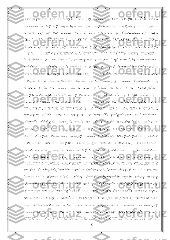 boshqaycchim  larni belgilaydi. Turar-joy hududini  rekonstruksiyci  qilishda  ushbu
hududda   tarixiy   qiymatga   ega   bo   'Igan   obyektlarning   mcrvjudligini   о   'rganih
chiqish   quyidagi   vazifalardan   kelib   chiqadi:   •   shakllangan   strukturada   qiym   atga
ega   bo'lgan   elementlami   saqlab   qolish   va   ulami   rckonstruksiya   jarayonida   qayta
shakllanayotgan   turar-joy   hududi   rejaviy   stm   kturasiga   kiritish;   •   rckonstraksiya
loyiha   oldi   tarixiy-shaharsozlik   izlanishlarni   olib   bonshning   asosiy   maqsadi   -
hududning   uzoq   muddat   o   ‘z   ahamiyatini   saqlagan,   lurg'un   reja\   iy   elcmentlarini
aniqlash;   •   rejaviy   strukturaning   o   z   evolyutsiyasi   jarayonida   shaharsozlik
shakllanish   xususiyatlarini   aniqlash;   •   shakllangan   mahalla   strukturasi
rivojlanishida   ketma-ketlikni   saqlab   qolish.   turar-joy   hududi   strukturasining
shakllanish   tarixi,   hududni   qunlamalarning   \   aqti   va   ko'rinish-stil   xususiyatlari
bo'yicha   zonalashtirish;   •   tabiiy   va   antropogen   landshaftnmg   \   izual   butunligi   -
turar-jo>   hududi   muhiti   elcmentlarini   bir   vaqtda   va   ketm   a-ketlikda   qabul   qilish
imkoniyati;   •   barcha   ko   ‘rinishdagi   yodgorliklar   -   ar>:eologik.   tarixiy-landshaft,
tarixiy-m   adanh’.   arxitekturaviy   va   shaharsozlik   yodgorliklari.   a   lumotlarini
o'rganib   chiqishda   turar-jo\   strukturasi   shukllamshi   xususiyatlarini   ko‘rsatib
beruvchi   omillar   aniqlanadi;   -tarixiy   rejaviy   sistema   va   shaharsozlik
kompozitsiyasi   varatiladi;   turarjoy   hududi   strukturasi   evolyutsiyasining   asosiv
rivojlanish   davrlari   bo'yieha   solishtirilgan   analizi   o'tkaziladi;   -shaharsozlik-
landshait   o'zaro   bog'liqliklari,   tarixiy   shaharsozlik   aksentlarining   kompozitsion
ta’sirida   saqlanib   qolgan   hududlar.   Otkazilgan   analizlar   natijalari   turar-jov
hududining individual xususiyatlari, uning evoh utsiyasi va rejaviy strukturasi o 'g
an sh i. shuningdek, har bir davrdagi shaharsozlik kompozitsiyasi haqida asos ma
lumot   bo'lib   xizmat   qiladi.   Tabiiy   izlanishlar   jarayonida   rcjada   tarixiy   rejaviy
sistemaning   elementlari   aniqlanadi   va   joyi   belgilanadi:   •   saqlamb   qolgan   tarixiy
qimmatga ega qurilmaning hududi aniqlanadi, tarixiy shaharsozlik kompozitsiyasi
va qimmatli  tabiiy landshaftning saqlanganlik darajasi  belgilanadi;  •kompozitsion
bog'liqliklar,   aksentlar,   ansambllar,   panorama   qabul   qilish   hududlari   va   turar-joy
hududidagi   umumij-   va   uning   alohida   ansambllaridagi   elementlar   ta'sir   hududi
aniqlanadi.   Izlanishlar   natijasida   holat   tarxi   ishlab   chiqiladi   va   unda   quyidagilar
18 