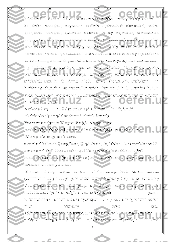 belgilanadi: • shaharsozlik va arxitcktura vodgorliklari - tarixiy rejaviy sistema —
ko   chalar   tannoqlari,   maydonlar.   qadimiv   rejalashtirish   elementlari,   shahar
qo'rg'onlari   chiziqlari,   qunlmalar   sistemasi,   tarixiy   majmualar,   kompozitsion
bog‘liqliklar, dominantalar, panorama qabul qilish hududlari \ a tarixiy clemcntlar
ta'sir   hududi.   tarixiy   va   madaniy   yodgorliklar;   •   tabiiy   landshaftning   qimmatli
elementlari; • arxcologik hududlar. Tarixiv-holat tarxi asosida tarixiy rejalashtirish
va qurilishning qimmalliligidan kelib ehiqib rekonstruksiya rejimlari asosida turar-
joy   hududining   zonalashtirish   sxemasi   ishlab   ehiqiladi.   Tarixiy   shaharsozlik
izlanishlar   natijalari   rekonstruksiya   tadbirlarining   vo'nalishi   va   xarakterini
aniqlashda   asos   bo‘lib   xizmat   qiladi.   Tarixiy   shaharsozlik   analizlarini   olib
borishning   chuqurligi   va   materiallar   tarkibi   har   bir   alohida   turar-joy   hududi
spetsifikatsiyasi bo'yicha va ko‘d a tutilavotgan rekonstruksiya tadbirlari xaraktcri
bo‘yicha aniqlanadi.
Markaziy Osiyo   — bu   Osiyo   qit asidagi sub-mintaqa bo lib, janubi-ʼ ʻ
g arbda	
ʻ   Kaspiy dengizi   va shimoli-g arbda	ʻ   Sharqiy 
Yevropadan   sharqda   Xitoy   va   Mo g ulistonga	
ʻ ʻ   qadar, 
janubda   Afg oniston	
ʻ   va   Erondan   shimolda   Rossiyaga   qadar cho zilgan.	ʻ
 Mintaqa o z ichiga	
ʻ   sobiq sovet 
davlatlari   bo lmish	
ʻ   Qozog iston	ʻ ,   Qirg iziston	ʻ ,   Tojikiston ,   Turkmaniston   va   O	ʻ
zbekistonni   oladi. Ushbu besh respublika nomidagi o xshashliklar tufayli 	
ʻ
mintaqadan tashqarida (asosan G arbda) mintaqa davlatlari umumiy tarzda '-stan  	
ʻ ʼ
davlatlari deb ham yuritiladi.
Islomdan   oldingi   davrda   va   Islom   dini   mintaqaga   kirib   kelishi   davrida
(tahminan   milodiy   1000-yil   yoki   undan   oldin)   Markaziy   Osiyoda   asosan   eroniy
tilda   so zlashuvchi   va   madaniyatga   ega   bo lgan   xalqlar   istiqomat   qilgan.	
ʻ ʻ
Hududda   baqtriyaliklar ,   so g dlar	
ʻ ʻ ,   xorazmliklar   va   yarim-
ko chmanchi	
ʻ   skiflar   hamda   dahlar   yashagan.   Turkiy   xalqlarning   ko chib   kelishi	ʻ
bilan   Markaziy   Osiyo   asta-
sekin   o zbeklar	
ʻ ,   qozoqlar ,   tatarlar ,   turkmanlar ,   qirg izlar	ʻ   va   uyg urlar	ʻ   kabi
turkiy   xalqlarning   vataniga   aylandi.   Tojikistonni   istisno   qilganda,   hududda   amal
19 