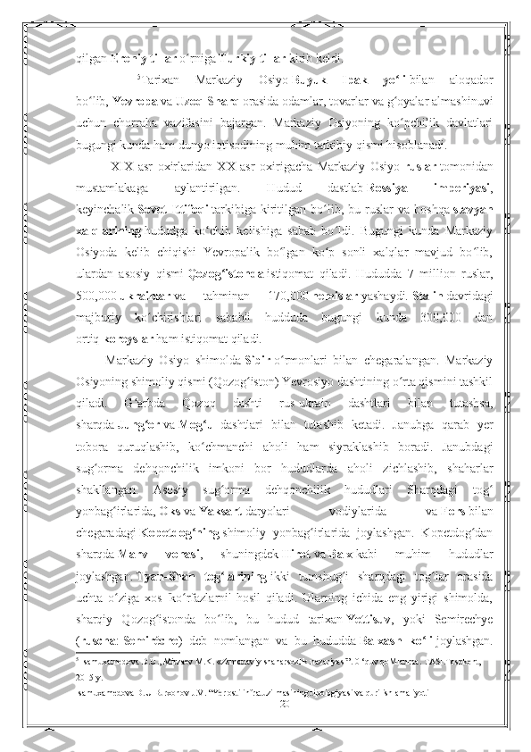 qilgan   Eroniy tillar   o rnigaʻ   Turkiy tillar   kirib keldi.
        5
Tarixan   Markaziy   Osiyo   Buyuk   Ipak   yo li	
ʻ   bilan   aloqador
bo lib,	
ʻ   Yevropa   va   Uzoq Sharq   orasida odamlar, tovarlar va g oyalar almashinuvi	ʻ
uchun   chorraha   vazifasini   bajargan.   Markaziy   Osiyoning   ko pchilik   davlatlari
ʻ
bugungi kunda ham dunyo iqtisodining muhim tarkibiy qismi hisoblanadi. 
              XIX   asr   oxirlaridan   XX   asr   oxirigacha   Markaziy   Osiyo   ruslar   tomonidan
mustamlakaga   aylantirilgan.   Hudud   dastlab   Rossiya   imperiyasi ,
keyinchalik   Sovet   Ittifoqi   tarkibiga   kiritilgan   bo lib,   bu  ruslar   va   boshqa	
ʻ   slavyan
xalqlarining   hududga   ko chib   kelishiga   sabab   bo ldi.   Bugungi   kunda   Markaziy	
ʻ ʻ
Osiyoda   kelib   chiqishi   Yevropalik   bo lgan   ko p   sonli   xalqlar   mavjud   bo lib,	
ʻ ʻ ʻ
ulardan   asosiy   qismi   Qozog istonda	
ʻ   istiqomat   qiladi.   Hududda   7   million   ruslar,
500,000   ukrainlar   va   tahminan   170,000   nemislar   yashaydi.   Stalin   davridagi
majburiy   ko chirishlari   sababli   hudduda   bugungi   kunda   300,000   dan	
ʻ
ortiq   koreyslar   ham istiqomat qiladi. 
          Markaziy   Osiyo   shimolda   Sibir   o rmonlari   bilan   chegaralangan.   Markaziy	
ʻ
Osiyoning shimoliy qismi (Qozog iston) Yevrosiyo dashtining o rta qismini tashkil	
ʻ ʻ
qiladi.   G arbda   Qozoq   dashti   rus-ukrain   dashtlari   bilan   tutashsa,	
ʻ
sharqda   Jung or	
ʻ   va   Mog ul	ʻ   dashtlari   bilan   tutashib   ketadi.   Janubga   qarab   yer
tobora   quruqlashib,   ko chmanchi   aholi   ham   siyraklashib   boradi.   Janubdagi
ʻ
sug orma   dehqonchilik   imkoni   bor   hududlarda   aholi   zichlashib,   shaharlar	
ʻ
shakllangan.   Asosiy   sug orma   dehqonchilik   hududlari   Sharqdagi   tog	
ʻ ʻ
yonbag irlarida,	
ʻ   Oks   va   Yaksart   daryolari   vodiylarida   va   Fors   bilan
chegaradagi   Kopetdog ning	
ʻ   shimoliy   yonbag irlarida   joylashgan.   Kopetdog dan	ʻ ʻ
sharqda   Marv   vohasi ,   shuningdek   Hirot   va   Balx   kabi   muhim   hududlar
joylashgan.   Tyan-Shan   tog larining	
ʻ   ikki   tumshug i   sharqdagi   tog lar   orasida	ʻ ʻ
uchta   o ziga   xos   'ko rfazlarni'   hosil   qiladi.   Ularning   ichida   eng   yirigi   shimolda,	
ʻ ʻ
sharqiy   Qozog istonda   bo lib,   bu   hudud   tarixan	
ʻ ʻ   Yettisuv ,   yoki   Semirechye
( ruscha :   Semiréche )   deb   nomlangan   va   bu   hududda   Balxash   ko li	
ʻ   joylashgan.
5
 Isamuxamedova D.U., Mirzaev M.K. «Zamonaviy shaharsozlik nazariyasi”. 0 ‘quv qoMlanma. TASI.Toshkent, 
2015 y. 
Isamuxamedova D.U Burxonov J.V. “Yer osti infratuzilmasining tipologiyasi va qurilish amaliyoti
20 