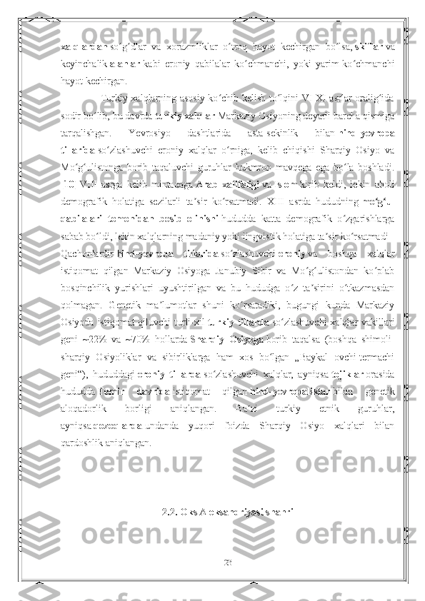 xalqlardan   so g dlar   va   xorazmliklar   o troq   hayot   kechirgan   bo lsa,ʻ ʻ ʻ ʻ   skiflar   va
keyinchalik   alanlar   kabi   eroniy   qabilalar   ko chmanchi,   yoki   yarim-ko chmanchi	
ʻ ʻ
hayot kechirgan.
                       Turkiy xalqlarning asosiy ko chib kelish to lqini VI-XI asrlar oralig ida	
ʻ ʻ ʻ
sodir bo lib, bu davrda	
ʻ   turkiy xalqlar   Markaziy Osiyoning deyarli barcha qismiga
tarqalishgan.   Yevrosiyo   dashtlarida   asta-sekinlik   bilan   hind-yevropa
tillarida   so zlashuvchi   eroniy   xalqlar   o rniga,   kelib   chiqishi   Sharqiy   Osiyo   va	
ʻ ʻ
Mo g ulistonga   borib   taqaluvchi   guruhlar   hukmron   mavqega   ega   bo la   boshladi.	
ʻ ʻ ʻ
[10]   VIII   asrga   kelib   mintaqaga   Arab   xalifaligi   va   Islom   kirib   keldi,   lekin   aholi
demografik   holatiga   sezilarli   ta sir   ko rsatmadi.   XIII   asrda   hududning	
ʼ ʻ   mo g ul	ʻ ʻ
qabilalari   tomonidan   bosib   olinishi   hududda   katta   demografik   o zgarishlarga	
ʻ
sabab bo ldi, lekin xalqlarning madaniy yoki lingvistik holatiga ta sir ko rsatmadi	
ʻ ʼ ʻ
Qachonlardir   hind-yevropa   tillarida   so zlashuvchi	
ʻ   eroniy   va   boshqa   xalqlar
istiqomat   qilgan   Markaziy   Osiyoga   Janubiy   Sibir   va   Mo g ulistondan   ko plab	
ʻ ʻ ʻ
bosqinchilik   yurishlari   uyushtirilgan   va   bu   hududga   o z   ta sirini   o tkazmasdan	
ʻ ʼ ʻ
qolmagan.   Genetik   ma lumotlar   shuni   ko rsatadiki,   bugungi   kunda   Markaziy	
ʼ ʻ
Osiyoda istiqomat  qiluvchi turli-xil   turkiy tillarda   so zlashuvchi  xalqlar vakillari	
ʻ
geni   ~22%   va   ~70%   hollarda   Sharqiy   Osiyoga   borib   taqalsa   (boshqa   shimoli-
sharqiy   Osiyoliklar   va   sibirliklarga   ham   xos   bo lgan   „Baykal   ovchi-termachi	
ʻ
geni“),   hududdagi   eroniy   tillarda   so zlashuvchi   xalqlar,   ayniqsa	
ʻ   tojiklar   orasida
hududda   Temir   davrida   istiqomat   qilgan   hind-yevropaliklar   bilan   genetik
aloqadorlik   borligi   aniqlangan.   Ba zi   turkiy   etnik   guruhlar,	
ʼ
ayniqsa   qozoqlarda   undanda   yuqori   foizda   Sharqiy   Osiyo   xalqlari   bilan
qardoshlik aniqlangan.
2.2. Oks Aleksandriyasi shahri
        
23 