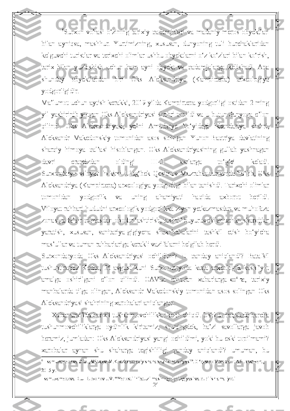                 6
Surxon   vohasi   o‘zining   tarixiy   qadamjolari   va   madaniy   meros   obyektlari
bilan   ayniqsa,   mashhur.   Yurtimizning,   xususan,   dunyoning   tuli   burchaklaridan
kelguvchi turistlar va terixchi olimlar ushbu obyektlarni o‘z ko‘zlari bilan ko‘rish,
tarix   bilan   yuzlashish   uchun   ham   ayni   obyekt   va   qadamjolarga   kelishadi.   Ana
shunday   obyektlardan   biri   Oks   Aleksandriya   (Kampirtepa)   arxeologiya
yodgorligidir.
Ma’lumot uchun aytish kerakki, 2019-yilda Kampirtepa yodgorligi ostidan 2 ming
yil yashirinib yotgan Oks Aleksandriyasi  shahri topildi va u butun dunyoga e’lon
qilindi.   Oks   Aleksandriyasi,   ya’ni   Amudaryo   bo‘yidagi   Iskandariya   shahri,
Aleksandr   Makedonskiy   tomonidan   asos   solingan   Yunon-Baqtriya   davlatining
sharqiy   himoya   qal’asi   hisoblangan.   Oks   Aleksandriyasining   gullab   yashnagan
davri   eramizdan   oldingi   III-II   asrlarga   to‘g‘ri   keladi.
Surxondaryo   viloyati   hokimi   Ulug‘bek   Qosimov   Muzrabot   tumanida   bo‘lib,   Oks
Aleksandriya (Kampirtepa) arxeologiya yodgorligi bilan tanishdi. Tarixchi olimlar
tomonidan   yodgorlik   va   uning   ahamiyati   haqida   axborot   berildi.
Viloyat rahbari hududni arxeologik yodgorlikka ziyon yetkazmasdan va muhofaza
zonasiga ta’sir qilmasdan obodonlashtirish, tashrif  buyuruvchilar uchun sharoitlar
yaratish,   xususan,   sanitariya-gigiyena   shaxobchalarini   tashkil   etish   bo‘yicha
mas’ullar va tuman rahbarlariga kerakli vazifalarni belgilab berdi.
Surxondaryoda   Oks   Aleksandriyasi   ochildimi?   U   qanday   aniqlandi?   Batafsil
tushuntiramiz   Kecha,   26-avgust   kuni   Surxondaryoda   katta   arxeologik   kashfiyot
amalga   oshirilgani   e’lon   qilindi.   OAVda   chiqqan   xabarlarga   ko‘ra ,   tarixiy
manbalarda   tilga   olingan,   Aleksandr   Makedonskiy   tomonidan   asos   solingan   Oks
Aleksandriyasi shahrining xarobalari aniqlangan.
      Xabar atrofida har xil tushunmovchiliklar kelib chiqdi. Ushbu maqolada barcha
tushunmovchiliklarga   oydinlik   kiritamiz,   shuningdek,   ba’zi   savollarga   javob
beramiz, jumladan: Oks Aleksandriyasi  yangi ochildimi, yoki bu eski  topilmami?
xarobalar   aynan   shu   shaharga   tegishliligi   qanday   aniqlandi?   umuman,   bu
6
   Isamuxamedova D.U., Mirzaev M.K. «Zamonaviy shaharsozlik nazariyasi”. 0 ‘quv qoMlanma. TASI.Toshkent, 
2015 y. 
 Isamuxamedova D.U Burxonov J.V. “Yer osti infratuzilmasining tipologiyasi va qurilish amaliyoti
24 