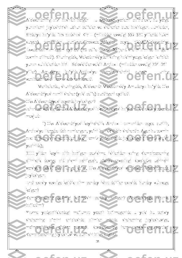 Aleksandrning   o‘zi   boshlab   bergan   –   u   egallagan   yerlarni   qo‘riqlash,   bu   yerga
yunonlarni   joylashtirish   uchun   qal’alar   va   shaharlar   qura   boshlagan.   Jumladan,
Sirdaryo   bo‘yida   fors   podshosi   Kir   II   (miloddan   avvalgi   559–530-yillarda   hukm
surgan)   tomonidan   qurilgan   Kiresxata   qal’asini   qayta   tiklab,   Aleksandriya
Esxata   deb   nomlagani   aytiladi   (bu   qal’a   hozirgi   Xo‘jand   shahri   o‘rnida   bo‘lgani
taxmin qilinadi). Shuningdek, Makedonskiydan so‘ng hokimiyatga kelgan ko‘plab
yunon sulolalaridan biri – Selevkidlar vakili Antiox I (miloddan avvalgi 324–261-
yillar)   Amudaryo   bo‘yida   Antioxiya   Tarmita   shahrini   qurgan   –   uning
xarobalari   Eski Termiz   deb nomlanadi.
              Manbalarda,   shuningdek,   Aleksandr   Makedonskiy   Amudaryo   bo‘yida   Oks
Aleksandriyasi   nomli shahar (yoki qal’a) qurdirgani aytiladi.
Oks Aleksandriyasi qayerda joylashgan?
Jahon tarixchiligida Oks Aleksandriyasi lokalizatsiyasi bo‘yicha ikki asosiy taxmin
mavjud:
              1)   Oks   Aleksandriyasi   keyinchalik   Antiox   I   tomonidan   qayta   qurilib,
Antioxiya  Tarmita   deb   nomlangan,   ya’ni   bu   ikkisi   bir   shahardir.  Agar   bu   taxmin
rost  bo‘lsa, uning xarobalari  Eski  Termiz yodgorligida joylashgan (Termiz shahri
yaqinida);
2000-yildan   keyin   olib   borilgan   qazishma   ishlaridan   so‘ng   Kampirtepaning
ellinistik   davrga   oid   qismi   ochilgach,   o‘zbek   arxeologi   Rtveladze   uchinchi
versiyani   taklif   qildi.   Unga   ko‘ra,   Oks   Aleksandriyasi   xarobalari   Kampirtepada
joylashgan.
Endi   asosiy   savolga   keldik:   olim   qanday   isbot-dalillar   asosida   bunday   xulosaga
kelgan?
Kampirtepaning   qadimgi   ko‘rinishi   qanday   bo‘lgan?   Animatsiyaga   ishonsa
bo‘ladimi?
Yozma   yodgorliklardagi   ma’lumot   yetarli   bo‘lmaganida   u   yoki   bu   tarixiy
shaharning   o‘rnini   aniqlashda   olimlar   odatda   shaharning   joylashuviga,
me’morchiligiga   e’tibor   qaratadi.   Rtveladzening   ham   asosiy   argumentlari
Kampirtepaning joylashuvi va qurilishi bilan bog‘liq.
26 