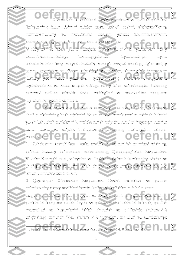                                   O‘zbekiston   Respublikasi   Davlat   arxitektura   va   qurilish   qo‘mitasi
faoliyatining   butun   tizimini   tubdan   qayta   tashkil   etishni,   shaharsozlikning
normativ-huquqiy   va   institutsional   bazasini   yanada   takomillashtirishni,
shaharsozlik hujjatlari sifatini oshirishni taqozo etmoqda.
Moddiy-texnika   bazasi   yuqori   darajada   bo‘lgan   va   o‘z   faoliyatida   zamonaviy
axborot-kommunikatsiya   texnologiyalaridan   foydalanadigan   loyiha
tashkilotlarining   keng   miqyosli   hududiy   tarmog‘i   mavjud   emasligi,   ilg‘or   xorijiy
tajriba,   arxitektura   va   dizayn   sohasidagi   yutuqlardan,   shuningdek,   innovatsion
dasturiy   yechimlardan   yetarlicha   foydalanilmasligi   shaharsozlik   hujjatlarini
loyihalashtirish   va   ishlab   chiqish   sifatiga   salbiy   ta’sir   ko‘rsatmoqda.   Bularning
hammasi   qurilish   sohasida   davlat   mablag‘lari   va   resurslaridan   nooqilona
foydalanilishiga olib kelmoqda.
                          1
Arxitektura va shaharsozlik sohasini yanada rivojlantirish, shaharlar va
aholi   punktlarining   bosh   rejalarini   ishlab   chiqish   hamda   amalga   oshirish   holatini
yaxshilash, aholi punktlarini kompleks qurish bo‘yicha qabul qilinayotgan qarorlar
uchun   davlat   va   xo‘jalik   boshqaruvi   organlarining   mas’uliyatini   oshirish
maqsadida:
1.   O‘zbekiston   Respublikasi   Davlat   arxitektura   va   qurilish   qo‘mitasi   raisining,
qo‘mita   hududiy   bo‘linmalari   rahbarlarining,   Qoraqalpog‘iston   Respublikasi
Vazirlar   Kengashi   raisi,   viloyatlar   va   Toshkent   shahar   hokimlarining   shahar   va
aholi   punktlari   bosh   rejalarini   ishlab   chiqish   hamda   amalga   oshirish   borasidagi
ishlari qoniqarsiz deb topilsin.
2.   Quyidagilar   O‘zbekiston   Respublikasi   Davlat   arxitektura   va   qurilish
qo‘mitasining asosiy vazifalari hamda faoliyat yo‘nalishlari etib belgilansin:
belgilangan   tartibda   ishlab   chiqilgan   va   tasdiqlangan   bosh   rejalar   asosida   aholi
punktlarini   kompleks   qurish,   loyiha   va   qurilish-montaj   ishlarini   bajarish,   qurilish
materiallari   va   buyumlarini   ishlab   chiqarish   va   qo‘llashda   shaharsozlik
to‘g‘risidagi   qonunchilikka,   shaharsozlik   normalari,   qoidalari   va   standartlariga
1
  1. Avdotin L.N. i dr. «Gradostroitelnoe proektirovanie» Uchebnik dlyaVUZa М.,Stroyizdat 1989.
3 