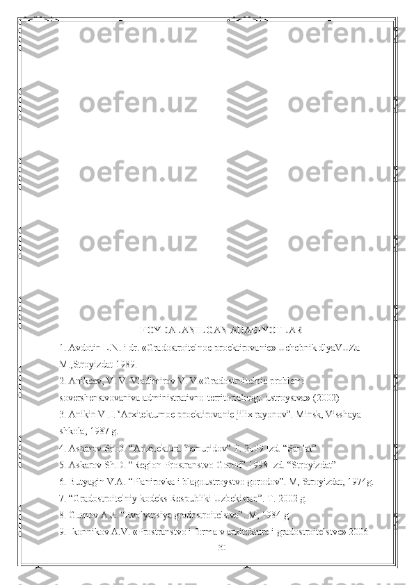 FOYDALANILGAN ADABIYOTLAR
1. Avdotin L.N. i dr. «Gradostroitelnoe proektirovanie» Uchebnik dlyaVUZa 
М.,Stroyizdat 1989.
2. Anikeev, V. V. Vladimirov V. V.«Gradostroitelnie problemi 
sovershenstvovaniva administrativno-territorialnogo ustroystva» (2002) 
3. Anikin V .I.'‘Arxitektumoe proektirovanie jilix rayonov”. Minsk, Visshaya 
shkola, 1987 g.
4. Askarov Sh.D. “Arixitektura Temuridov” T. 2009 Izd. “San’at” 
5. Askarov Sh.D. “Region-Prostranstvo-Gorod” 1998 Izd. “Stroyizdat” 
6. Butyagin V.A. “Planirovka i blagoustroystvo gorodov”. M, Stroyizdat, 1974g.
7. “Gradostroitelniy kodeks Respubliki Uzbekistan”. T. 2002 g. 
8. Gutnov A.E. “Evolyutsiya gradostroitelstva”. M, 1984 g. 
9. Ikonnikov A.V. «Prostranstvo i forma v arxitekture i gradostroitelstve» 2006 
30 