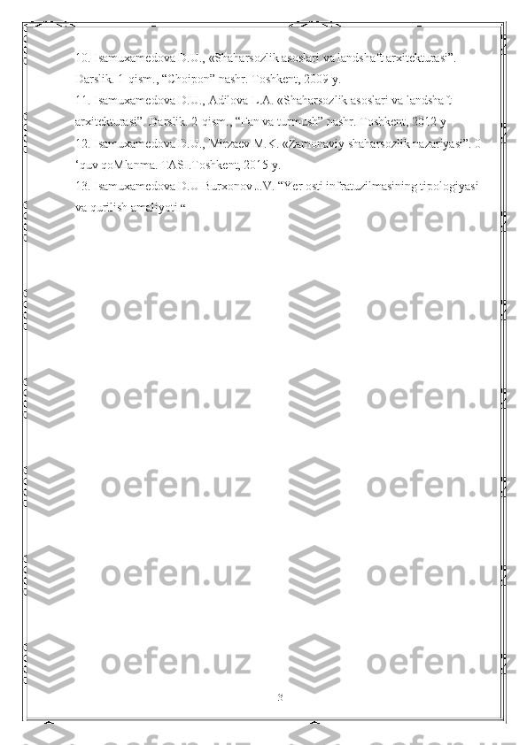 10. Isamuxamedova D.U., «Shaharsozlik asoslari va landshaft arxitekturasi”. 
Darslik. 1-qism., “Choipon” nashr. Toshkent, 2009 y. 
11. Isamuxamedova D.U., Adilova L.A. «Shaharsozlik asoslari va landshaft 
arxitekturasi”. Darslik. 2-qism., “Fan va turmush” nashr. Toshkent, 2012 у
12. Isamuxamedova D.U., Mirzaev M.K. «Zamonaviy shaharsozlik nazariyasi”. 0 
‘quv qoMlanma. TASI.Toshkent, 2015 y. 
13. Isamuxamedova D.U Burxonov J.V. “Yer osti infratuzilmasining tipologiyasi 
va qurilish amaliyoti  “
31 