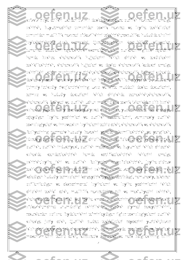 so‘zsiz   rioya   etilishi   ustidan   tizimli   davlat   arxitektura-qurilish   nazoratini   amalga
oshirish,   buyurtmachilar   tomonidan   texnik   nazorat   va   loyiha   tashkilotlari
tomonidan mualliflik nazorati o‘tkazilishini tekshirish;respublika hududida aholini
joylashtirishning   Bosh   sxemasini,   Qoraqalpog‘iston   Respublikasi,   viloyatlar,
tumanlar hududlarini rejalashtirish sxemalarini, aholi punktlarining bosh rejalarini
hamda   boshqa   shaharsozlik   hujjatlarini   ishlab   chiqish   va   tasdiqlashni
tashkillashtirish,   shaharsozlik   hujjatlari   va   davlat   shaharsozlik   kadastri   amalga
oshirilishi ustidan monitoring yuritish;shaharsozlik, shaharsozlik faoliyati sohasida
davlat   siyosatining   asosiy   yo‘nalishlari   bo‘yicha   takliflar   tayyorlash,   hududlarni
ijtimoiy-iqtisodiy   rivojlantirishning   uzoq   va   o‘rta   muddatli   davlat   dasturlarini,
tarmoq   va   hududiy   dasturlarni   ishlab   chiqishda   qatnashish;shaharsozlik,
shaharsozlik faoliyati va qurilish uchun muhandislik-texnik izlanishlar olib borish
sohasida yagona ilmiy-texnikaviy siyosat olib borish, yuqori samarali va energiya
tejaydigan   loyiha   yechimlari   va   qurilish   materiallarini,   zamonaviy   qurilish
texnologiyalari va innovatsion loyihalarni tatbiq etish; shaharsozlik va shaharsozlik
faoliyatining   normativ-huquqiy   bazasini   yanada   takomillashtirish   va   yangilash,
idoraviy   qurilish   normalari   ishlab   chiqilishini   muvofiqlashtirish,   loyihalashtirish,
qurilish,   qurilish   industriyasi,   qurilish   materiallari   va   buyumlari   ishlab   chiqarish
sohasida   standartlashtirish   hamda   sertifikatlashtirish   ishlarini   amalga
oshirish;loyiha   ishi   va   qurilish   faoliyatini   muvofiqlashtirish,   loyiha-qidiruv
tashkilotlari   faoliyati   samaradorligini   oshirish   hamda   zamonaviy   talablarga   mos
keladigan hududiy tarmoqlarni kengaytirish, yakka tartibdagi, namunaviy, takroran
qo‘llaniladigan   va   eksperimental   loyihalarni   va   loyiha   yechimlarini   ishlab
chiqishni   tashkil   etish,   mualliflik   nazoratining   roli   va   mas’uliyatini   oshirish,
shaharsozlik,   loyiha   oldi   va   loyiha-smeta   hujjatlarining   davlat   ekspertizasini
o‘tkazish;mehnat   unumdorligi   oshirilishini,   qurilish   qiymati   pasaytirilishini,
resurslardan   oqilona   foydalanishni   ta’minlaydigan   ilg‘or   texnologiyalarni   qurilish
sohasiga   joriy   etish,   Qurilish   pudrat   tashkilotlari   reyestrini   yuritish;bozor
islohotlari   jarayonlarini   chuqurlashtirish,   hamma   joyda   raqobatli   narx   belgilash
mexanizmlarini   tatbiq   etish,   korporativ   normalar   va   narx   belgilashning   rolini
4 