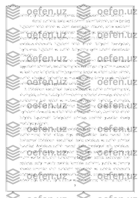 oshirish, loyihalash va qurilishning smeta-normativ bazasini takomillashtirish;
                    Kapital   qurilishda   davlat   xarid   tizimini   takomillashtirish,   tanlov   (tender)
hujjatlarini   ishlab   chiqish   va   ularni   ekspertizadan   o‘tkazish,   tanlov   savdolarini
tashkil   etish   va   o‘tkazishda   belgilangan   tartibga   rioya   etilishini   nazorat   qilish,
shartnomaviy majburiyatlar bajarilishi monitoringini olib borish;
arxitektura-shaharsozlik   hujjatlarini   ishlab   chiqish   faoliyatini   litsenziyalash,
loyiha-smeta   hujjatlarini   va   qurilish   faoliyatining   ayrim   turlarini   ekspertizadan
o‘tkazish;
arxitektura,   loyihalashtirish   va   qurilish   sohasida   tizimli   asosda   malakali   kadrlar
tayyorlashni ta’minlash, respublikaning ixtisoslashtirilgan oliy ta’lim muassasalari
va kasb-hunar kollejlarida ta’lim jarayonining darajasi  va sifatini tubdan oshirish,
qurilish   sohasidagi   loyihachilar   va   mutaxassislarning   doimiy   asosda   malakasini
oshirish va ularni qayta tayyorlashni tashkil etish.
       3. O‘zbekiston Respublikasi  Davlat arxitektura va qurilish qo‘mitasining raisi,
shuningdek,   qo‘mita   hududiy   bo‘linmalarining   rahbarlari   zimmasiga   shahar   aholi
punktlarining   bosh   rejalari   va   mufassal   rejalashtirish   loyihalari,   shuningdek,
qishloqlar   (ovullar)   fuqarolar   yig‘inlari   hududlarining   arxitektura-rejalashtirish
loyihalarini o‘z vaqtida va sifatli ishlab chiqishni ta’minlash, ularni ishlab chiqish
bo‘yicha   buyurtmachi   funksiyalarini   qo‘mitaga   topshirish   yuzasidan   shaxsiy
mas’uliyat yuklansin.
4. O‘zbekiston Respublikasi Davlat arxitektura va qurilish qo‘mitasining Loyiha va
qurilish-montaj   ishlari   sifatiga   rioya   etilishi   ustidan   davlat   nazorati   bosh
boshqarmasi   O‘zbekiston   Respublikasi   Davlat   arxitektura   va   qurilish   qo‘mitasi
huzuridagi   Arxitektura-qurilish   nazorati   davlat   inspeksiyasi   etib,   arxitektura-
qurilish   nazorati   hududiy   inspeksiyalari   bilan,   qayta   tashkil   qilinsin,   uning   eng
muhim   vazifasi   etib,   aholi   punktlarining   belgilangan   tartibda   tasdiqlangan   bosh
rejalariga   qat’iy   muvofiq   ravishda   kompleks   qurilishini,   yuridik   va   jismoniy
shaxslar   tomonidan   aholi   punktlarini   rejalashtirish   va   qurishda   shaharsozlik
to‘g‘risidagi   qonunchilikka,   shaharsozlik   normalari,   qoidalari   va   standartlariga
so‘zsiz   rioya   etishlari,   loyiha-qidiruv   va   qurilish-montaj   ishlarining   bajarilishi,
5 