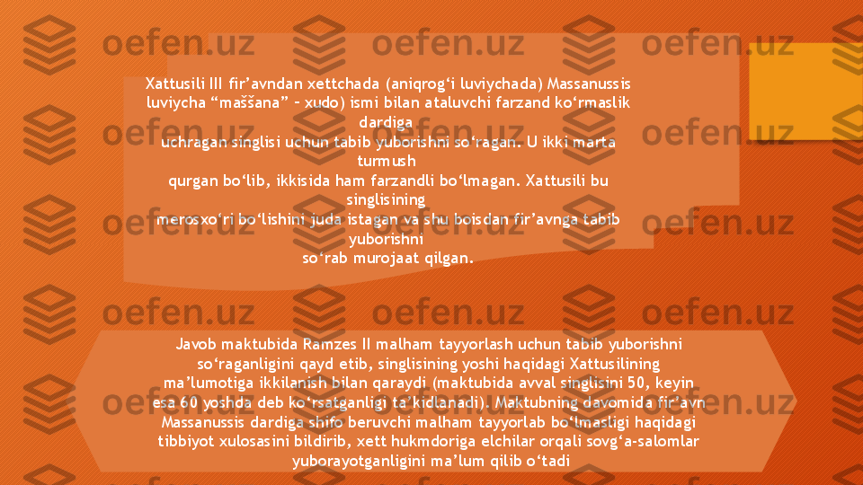 Xattusili III fir’avndan xettchada (aniqrog‘i luviychada) Massanussis 
luviycha “maššana” – xudo) ismi bilan ataluvchi farzand ko‘rmaslik 
dardiga 
uchragan singlisi uchun tabib yuborishni so‘ragan. U ikki marta 
turmush 
qurgan bo‘lib, ikkisida ham farzandli bo‘lmagan. Xattusili bu 
singlisining 
merosxo‘ri bo‘lishini juda istagan va shu boisdan fir’avnga tabib 
yuborishni 
so‘rab murojaat qilgan.
Javob maktubida Ramzes II malham tayyorlash uchun tabib yuborishni 
so‘raganligini qayd etib, singlisining yoshi haqidagi Xattusilining 
ma’lumotiga ikkilanish bilan qaraydi (maktubida avval singlisini 50, keyin 
esa 60 yoshda deb ko‘rsatganligi ta’kidlanadi). Maktubning davomida fir’avn 
Massanussis dardiga shifo beruvchi malham tayyorlab bo‘lmasligi haqidagi 
tibbiyot xulosasini bildirib, xett hukmdoriga elchilar orqali sovg‘a-salomlar 
yuborayotganligini ma’lum qilib o‘tadi  