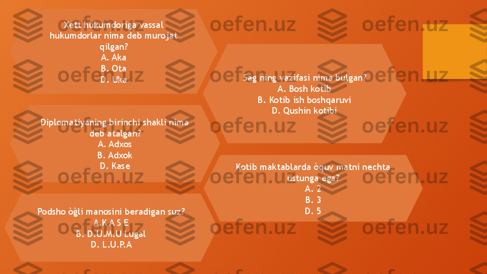 Xett hukumdoriga vassal 
hukumdorlar nima deb murojat 
qilgan?
A. Aka
B. Ota
D. Uka
Diplomatiyaning birinchi shakli nima 
deb atalgan?
A. Adxos
B. Adxok
D. Kase Sag ning vazifasi nima bulgan?
A. Bosh kotib
B. Kotib ish boshqaruvi
D. Qushin kotibi
Podsho òģli manosini beradigan suz?
A.K A S E
B. D.U.M.U Lugal
D. L.U.P.A Kotib maktablarda òquv matni nechta 
ustunga ega?
A. 2
B. 3
D. 5  