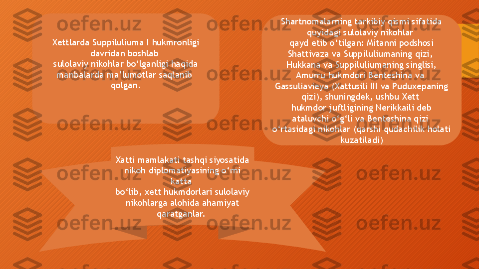 Shartnomalarning tarkibiy qismi sifatida 
quyidagi sulolaviy nikohlar 
qayd etib o‘tilgan: Mitanni podshosi 
Shattivaza va Suppiluliumaning qizi, 
Hukkana va Suppiluliumaning singlisi, 
Amurru hukmdori Benteshina va 
Gassuliavieya (Xattusili III va Puduxepaning 
qizi), shuningdek, ushbu Xett 
hukmdor juftligining Nerikkaili deb 
ataluvchi o‘g‘li va Benteshina qizi 
o‘rtasidagi nikohlar (qarshi qudachilik holati 
kuzatiladi)
Xatti mamlakati tashqi siyosatida 
nikoh diplomatiyasining o‘rni 
katta 
bo‘lib, xett hukmdorlari sulolaviy 
nikohlarga alohida ahamiyat 
qaratganlar. Xettlarda Suppiluliuma I hukmronligi 
davridan boshlab 
sulolaviy nikohlar bo‘lganligi haqida 
manbalarda ma’lumotlar saqlanib 
qolgan.  