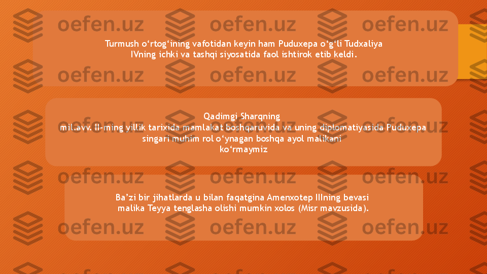 Turmush o‘rtog‘ining vafotidan keyin ham Puduxepa o‘g‘li Tudxaliya 
IVning ichki va tashqi siyosatida faol ishtirok etib keldi. 
Qadimgi Sharqning 
mil.avv. II-ming yillik tarixida mamlakat boshqaruvida va uning diplomatiyasida Puduxepa 
singari muhim rol o‘ynagan boshqa ayol malikani 
ko‘rmaymiz
Ba’zi bir jihatlarda u bilan faqatgina Amenxotep IIIning bevasi 
malika Teyya tenglasha olishi mumkin xolos (Misr mavzusida).  