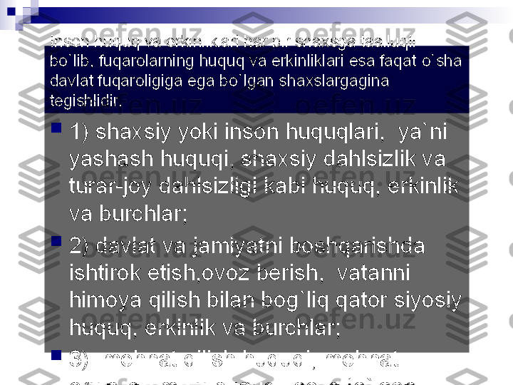 Inson huquq va erkinliklari har bir shaxsga taalluqli 
b о `lib, fuqarolarning huquq va erkinliklari esa faqat  о `sha 
davlat fuqaroligiga ega b о `lgan shaxslargagina 
tegishlidir.

1) shaxsiy yoki inson huquqlari,  ya`ni 
yashash huquqi, shaxsiy dahlsizlik va 
turar-joy dahlsizligi kabi huquq, erkinlik 
va burchlar;

2) davlat va jamiyatni boshqarishda 
ishtirok etish,ovoz berish,  vatanni 
himoya qilish bilan bog`liq qator siyosiy 
huquq, erkinlik va burchlar;

3)  mehnat qilish huquqi, mehnat 
erkinligi, mulk huquqi, soliq t о `lash 
burchi, ta`lim olish huquqi,ijod erkinligi 
va shu kabilar iqtisodiy, ijtimoiy va 
madaniy huquq erkinlik va burchlar 
guruhini tashkil etadi.  