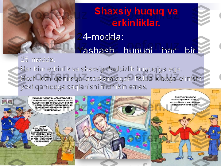 Shaxsiy huquq va 
erkinliklar.
24-modda:
Yashash  huquqi  har  bir 
insonning  uzviy  huquqidir. 
Inson  hayotiga  suyiqast 
qilish eng og`ir jinoyatdir.25-modda:
Har kim erkinlik va shaxsiy daxlsizlik huquqiga ega.
Hеch  kim  qonunga  asoslanmagan  holda  xibsga  olinishi 
yoki qamoqga saqlanishi mumkin emas.   