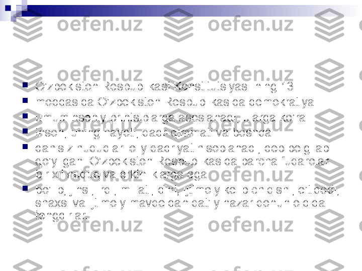 
O’zbekiston Respublikasi Konstitutsiyasi-ning 13-

moddasida O’zbekiston Respublikasida demokratiya

umuminsoniy printsiplarga asoslanadi, ularga ko’ra

inson, uning hayoti, qadr-qimmati va boshqa

dahlsiz huquqlari oliy qadriyat hisoblanadi, deb belgilab 
qo’yilgan. O’zbekiston Respublikasida barcha fuqarolar 
bir xil huquq va erkinliklarga ega

bo’lib, jinsi, irqi, millati, dini, ijtimoiy kelib chiqishi, e’tiqodi, 
shaxsi va ijtimoiy mavqeidan qat’iy nazar qonun oldida 
tengdirlar.   