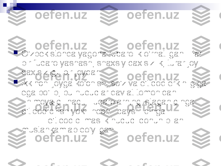 
O’zbekistonda yagona fuqarolik o’rnatilgan. Har 
bir fuqaro yashash, shaxsiy daxlsizlik, turar joy 
daxlsizligi, bir joydan

ikkinchi joyga ko’chish, so’z va e’tiqod erkinligiga 
ega bo’lib, bu huquqlar davlat tomonidan             
  himoya qilinadi. Fuqarolarning istagan dinga  
e’tiqod qilish yoki  hech   qaysi   dinga                  
           e’tiqod qilmaslik huquqi qonun bilan 
mustahkamlab qo’yilgan   