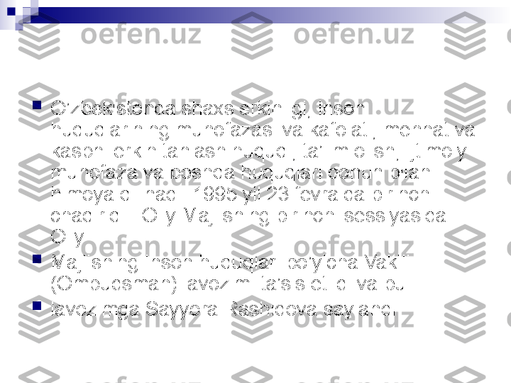 
O’zbekistonda shaxs erkinligi, inson 
huquqlarining muhofazasi va kafolati, mehnat va 
kasbni erkin tanlash huquqi, ta’lim olish, ijtimoiy 
muhofaza va boshqa huquqlari qonun bilan 
himoya qilinadi. 1995 yil 23 fevralda birinchi 
chaqiriq    Oliy Majlisning birinchi sessiyasida 
Oliy

Majlisning Inson huquqlari bo’yicha Vakili 
(Ombudsman) lavozimi ta’sis etildi va bu

lavozimga Sayyora Rashidova saylandi   