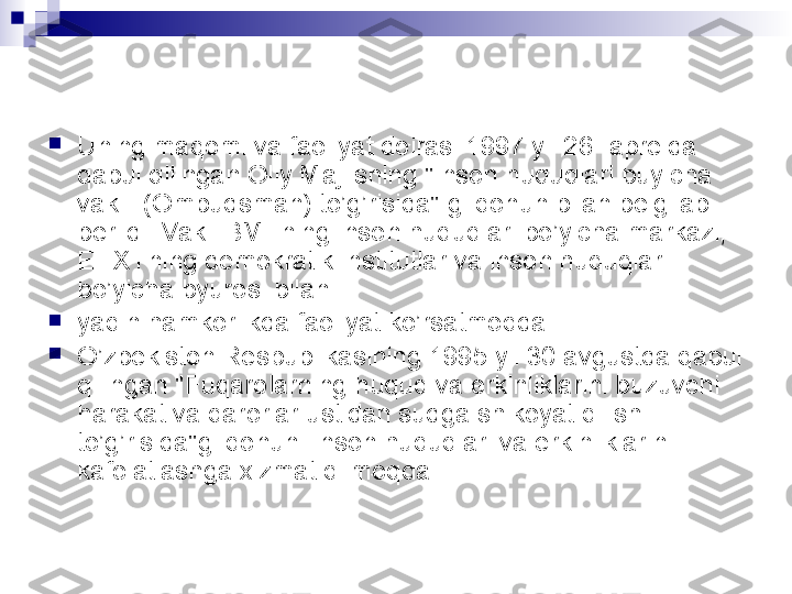 
Uning maqomi va faoliyat doirasi 1997 yil 26 -aprelda 
qabul qilingan Oliy Majlisning "Inson huquqlari buyicha 
vakili (Ombudsman) to’g’risida" gi qonun bilan belgilab 
berildi. Vakil BMTning inson huquqlari bo’yicha markazi, 
EHXTning demokratik institutlar va inson huquqlari 
bo’yicha byurosi bilan

yaqin hamkorlikda faoliyat ko’rsatmoqda.

O’zbekiston Respublikasining 1995 yil 30 avgustda qabul 
qilingan "Fuqarolarning huquq va erkinliklarini buzuvchi 
harakat va qarorlar ustidan sudga shikoyat qilish 
to’g’risida"gi qonuni Inson huquqlari va erkinliklarini 
kafolatlashga xizmat qilmoqda.  