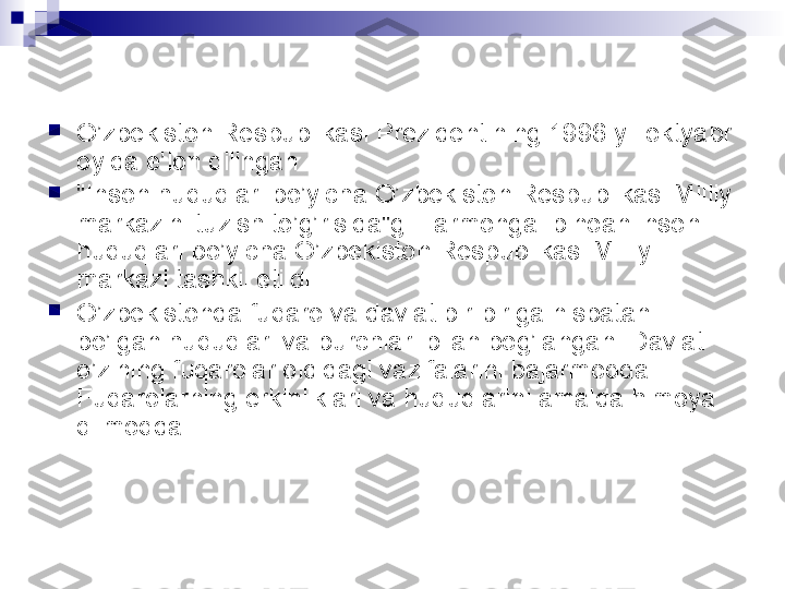 
O’zbekiston Respublikasi Prezidentining 1996 yil oktyabr 
oyida e’lon qilingan

"Inson huquqlari bo’yicha O’zbekiston Respublikasi Milliy 
markazini tuzish to’g’risida"gi Farmonga  binoan inson 
huquqlari bo’yicha O’zbekiston Respublikasi Milliy 
markazi tashkil etildi.

O’zbekistonda fuqaro va davlat bir-biriga nisbatan 
bo’lgan huquqlari va burchlari bilan bog’langan. Davlat 
o’zining fuqarolar oldidagi vazifalarini bajarmoqda. 
Fuqarolarning erkinliklari va huquqlarini amalda himoya 
qilmoqda   