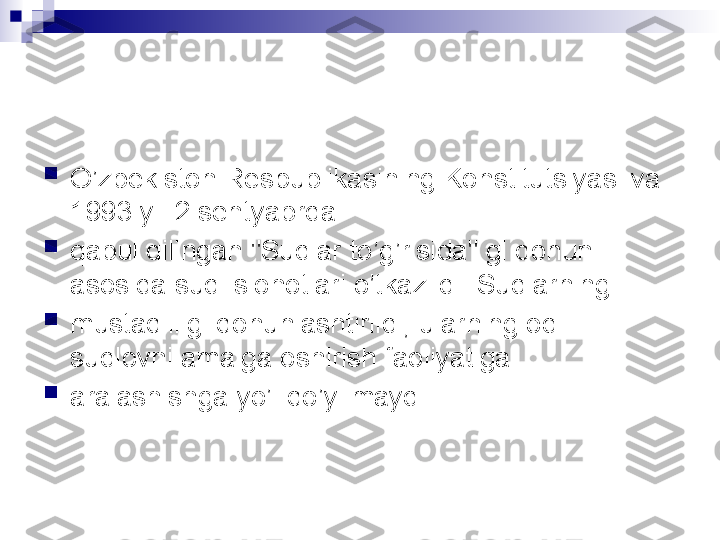 
O’zbekiston Respublikasining Konstitutsiyasi va 
1993 yil 2 sentyabrda

qabul qilingan "Sudlar to’g’risida" gi qonun 
asosida sud islohotlari o’tkazildi. Sudlarning

mustaqilligi qonunlashtirildi, ularning odil 
sudlovni amalga oshirish faoliyatiga

aralashishga yo’l qo’yilmaydi.  