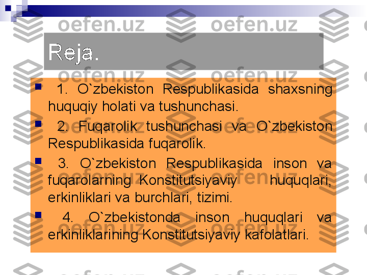 Reja.

  1.  О `zbekiston  Respublikasida  sha x sning 
huquqiy holati va tushunchasi.

  2.  Fuqarolik  tushunchasi  va  О `zbekiston 
Respublikasida fuqarolik.

  3.  О `zbekiston  Respublikasida  inson  va 
fuqarolarning  Konstitutsiyaviy        huquqlari, 
erkinliklari va burchlari, tizimi.

  4 .  О `zbekistonda  inson  huquqlari  va 
erkinliklarining Konstitutsiyaviy kafolatlari. 