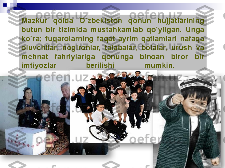 Mazkur  qoida  О `zbekiston  qonun  hujjatlarining 
butun  bir  tizimida  mustahkamlab  q о `yilgan.  Unga 
k о `ra;  fuqarolarning  faqat  ayrim  qatlamlari  nafaqa 
oluvchilar,  nogironlar,  talabalar,  bolalar,  urush  va 
mehnat  fahriylariga  qonunga  binoan  biror  bir 
imtiyozlar  berilishi  mumkin.     