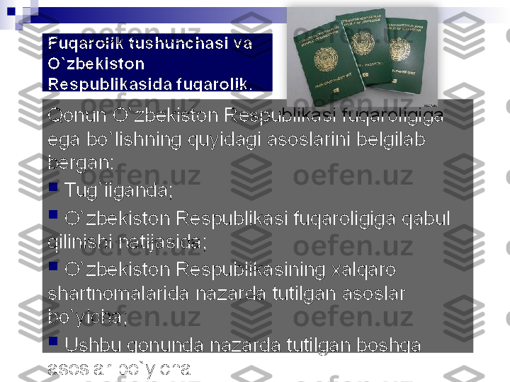 Fuqarolik tushunchasi va 
О `zbekiston 
Respublikasida fuqarolik . 
Qonun O`zb е kiston R е spublikasi fuqaroligiga 
ega bo`lishning quyidagi asoslarini b е lgilab 
b е rgan:

  Tug`ilganda;

  O`zb е kiston R е spublikasi fuqaroligiga qabul 
qilinishi natijasida;

  O`zb е kiston R е spublikasining xalqaro 
shartnomalarida nazarda tutilgan asoslar 
bo`yicha;

  Ushbu qonunda nazarda tutilgan boshqa 
asoslar bo`yicha.   