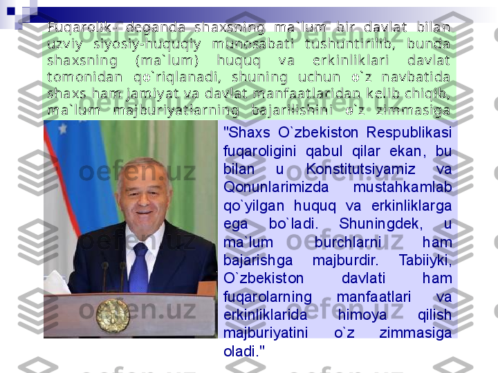 Fuqarolik -  deganda  shaxsning  ma` lum  bir  dav lat   bilan 
uzv iy   siy osiy -huquqi y   munosabat i  t ushunt irilib,  bunda 
shaxsning  (ma` lum)  huquq  v a  erk inl ik lari  dav lat  
t omoni dan  q о ` riqlanadi,  shuni ng  uchun  о ` z  nav bat ida 
shaxs  ham  jami y at   v a  dav lat   manfaat lari dan  k el ib  chiqib, 
ma` lum  majburiy at larning  bajarilishini  о ` z  zimmasiga 
ol adi. 
"Shaxs  О `zbekiston  Respublikasi 
fuqaroligini  qabul  qilar  ekan,  bu 
bilan  u  Konstitutsiyamiz  va 
Qonunlarimizda  mustahkamlab 
q о `yilgan  huquq  va  erkinliklarga 
ega  b о `ladi.  Shuningdek,  u 
ma`lum  burchlarni  ham 
bajarishga  majburdir.  Tabiiyki, 
О `zbekiston  davlati  ham 
fuqarolarning  manfaatlari  va 
erkinliklarida  himoya  qilish 
majburiyatini  о `z  zimmasiga 
oladi."  