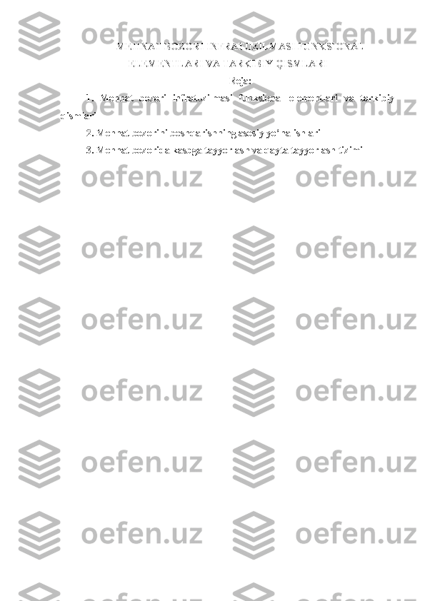M E H NAT BOZORI INFRATUZILMASI FUNKSIONAL
ELEMENTLARI VA TARKIBIY QISMLARI
Reja:
1.   M e h nat   bozori   infratuzilmasi   funksional   elementlari   va   tarkibiy
qismlari
2.  M ehnat bozorini boshqarish ning asosiy  yo‘nalishlar i
3.  Mehnat bozorida kasbga tayyorlash va qayta tayyorlash tizimi 