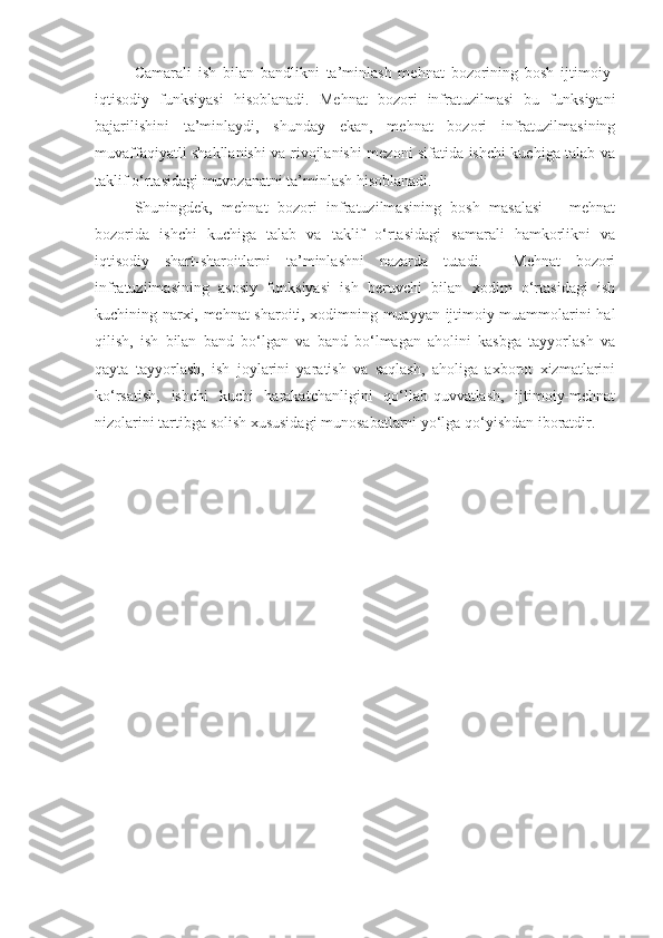 Camarali   ish   bilan   bandlikni   ta’minlash   mehnat   bozorining   bosh   ijtimoiy-
iqtisodiy   funksiyasi   hisoblanadi.   Mehnat   bozori   infratuzilmasi   bu   funksiyani
bajarilishini   ta’minlaydi,   shunday   ekan,   mehnat   bozori   infratuzilmasining
muvaffaqiyatli shakllanishi va rivojlanishi mezoni sifatida ishchi kuchiga talab va
taklif o‘rtasidagi muvozanatni ta’minlash hisoblanadi. 
Shuningdek,   mehnat   bozori   infratuzilmasining   bosh   masalasi   –   mehnat
bozorida   ishchi   kuchiga   talab   va   taklif   o‘rtasidagi   samarali   hamkorlikni   va
iqtisodiy   shart-sharoitlarni   ta’minlashni   nazarda   tutadi.     Mehnat   bozori
infratuzilmasining   asosiy   funksiyasi   ish   beruvchi   bilan   xodim   o‘rtasidagi   ish
kuchining narxi, mehnat sharoiti, xodimning muayyan ijtimoiy muammolarini hal
qilish,   ish   bilan   band   bo‘lgan   va   band   bo‘lmagan   aholini   kasbga   tayyorlash   va
qayta   tayyorlash,   ish   joylarini   yaratish   va   saqlash,   aholiga   axborot   xizmatlarini
ko‘rsatish,   ishchi   kuchi   harakatchanligini   qo‘llab-quvvatlash,   ijtimoiy-mehnat
nizolarini tartibga solish xususidagi munosabatlarni yo‘lga qo‘yishdan iboratdir.  