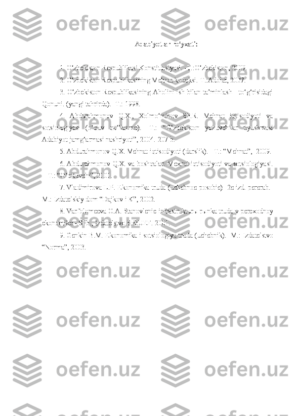 Adabiyotlar ro‘yxati:
1. O‘zbekiston Respublikasi Konstitutsiyasi. -T.:O‘zbekiston, 2009.  
2. O‘zbekiston Respublikasining Mehnat kodeksi.-T.:Adolat, 2007.  
3. O‘zbekiston Respublikasining Aholini ish bilan ta’minlash     to‘g‘risidagi
Qonuni. (yangi tahrirda). -T.: 1998.
4.   Abdurahmonov   Q.X.,   Xolmo‘minov   Sh.R.   Mehnat   iqtisodiyoti   va
sotsiologiyasi   (o‘quv   qo‘llanma).   -T.:   “O‘zbekiston   yozuvchilar   uyushmasi
Adabiyot jamg‘armasi nashriyoti”, 2004.-207 b. 
5. Abdurahmonov Q.X. Mehnat iqtisodiyoti (darslik). - T.: “Mehnat”,  2009.
6. Abdurahmonov Q.X. va boshqalar. Mexnat iqtisodiyoti va sotsiologiyasi.
-  T.: “O‘qituvchi”, 2001.
7. Vladimirova L.P. Ekonomika truda (uchebnoe posobie) -2e izd. pererab.-
M.:  Izdatels kiy dom “Dajkov i K”, 2002.
8.  Varfolomeeva O.A. Stanovlenie infrastruktur ы  r ы nka truda v perexodnoy
ekonomike. -  SPb., Izdatelstvo SP b UEF. 2001.
9. Genkin B.M. Ekonomika i sotsiologiya truda (uchebnik). -M.:  Izdatelstvo
“Norma”, 2003.   