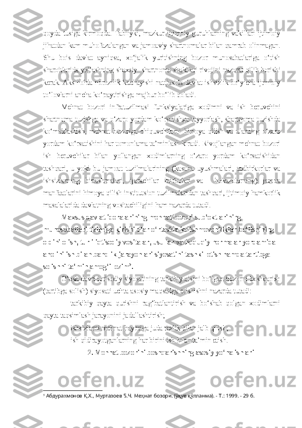 qoyda   tusiga   kirmoqda.   Tabiiyki,   mazkur   ijtimoiy   guruhlarning   vakillari   ijtimoiy
jihatdan kam muhofazalangan va jamoaviy shartnomalar bilan qamrab olinmagan.
Shu   bois   davlat   ayniqsa,   xo‘jalik   yuritishning   bozor   munosabatlariga   o‘tish
sharoitlarida yollashning shaxsiy  shartnoma shakllari rivojini nazorat qilib borish i
kerak. Aks holda norozilik kuchayishi natijasida davlat ishsizlik bo‘yicha ijtimoiy
to‘lovlarni ancha ko‘paytirishga majbur bo‘lib qoladi.
Mehnat   bozori   infratuzilmasi   funksiyalariga   xodimni   va   ish   beruvchini
shartnoma tuzishga va o‘zaro yordam ko‘rsatishga tayyorlash, shartnoma tuzishda
ko‘maklashish,   mehnat   bozoriga   chiquvchilarni   himoya   qilish   va   ularning   o‘zaro
yordam ko‘rsatishini har tomonlama ta’minlash kiradi. Rivojlangan mehnat bozori
ish   beruvchilar   bilan   yollangan   xodimlarning   o‘zaro   yordam   ko‘rsatishidan
tashqari ,   u   yoki   bu   jamoat   tuzilmalarining   (kasaba   uyushmalari,   tadbirkorlar   va
ishsizlarning   birlashmalari,   ijarachilar   ittifoqlari   va     hokazolarning)   jamoa
manfaatlarini himoya qilish institutsion tuzilmalaridan tashqari, ijtimoiy hamkorlik
masalalarida davlatning vositachiligini ham nazarda tutadi.
Maxsus davlat idoralarining mehnat bozori sub’ektlarining 
munosabatlari tizimiga kirishi ular o‘rtasida kelishmovchiliklar bo‘lishining 
oldini olish, turli iqtisodiy vositalar, usullar va huquqiy normalar yordamida 
aholini ish bilan bandlik jarayonlari siyosatini tashkil etish hamda tartibga 
solishni ta’minlamog‘i lozim 5
. 
O‘tish davri iqtisodiy siyosatining tarkibiy qismi bo‘lgan bozorni boshqarish
(tartibga solish) siyosati uchta asosiy maqsadga erishishni nazarda tutadi:
- tarkibiy   qayta   qurishni   rag‘batlantirish   va   bo‘shab   qolgan   xodimlarni
qayta taqsimlash jarayonini jadallashtirish;
- ishsizlarni mehnat hayotiga juda tezlik bilan jalb qilish;
- ish qidirayotganlarning har birini ish bilan ta’min etish.
2. Mehnat bozorini boshqarishning asosiy yo‘nalishlari
5
 Абдурахмонов Қ.Х., Муртазоев Б.Ч. Меҳнат бозори. (ўқув қўлланма). - Т.: 1999. - 29 б. 