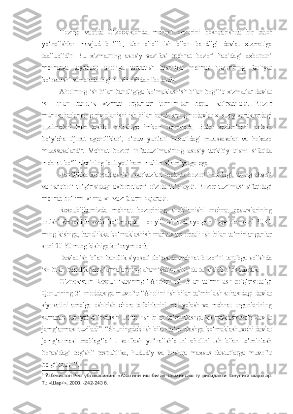 Hozirgi   vaqtda   O‘zbekistonda   mehnat   bozorini   boshqarishda   bir   qator
yo‘nalishlar   mavjud   bo‘lib,   ular   aholi   ish   bilan   bandligi   davlat   xizmatiga
taalluqlidir.   Bu   xizmatning   asosiy   vazifasi   mehnat   bozori   haqidagi   axborotni
mehnatga   layoqatli   aholiga   tarqatish   hisobiga   mehnat   bozorining   faoliyat
ko‘rsatishi samaradorligini oshirishdan iboratdir.
Aholining ish bilan bandligiga ko‘maklashish bilan bog‘liq xizmatlar davlat
ish   bilan   bandlik   xizmati   organlari   tomonidan   bepul   ko‘rsatiladi.   Bozor
munosabatlarining rivojlanishi ish bilan bandlikning nodavlat xususiy xarakterdagi
tuzilmalari   ham   tashkil   etilishiga   imkon   bermoqda.   Bular   xodimlarni   tanlash
bo‘yicha   tijorat   agentliklari;   o‘quv   yurtlari   huzuridagi   muassasalar   va   hokazo
muassasalardir.   Mehnat   bozori   infratuzilmasining   asosiy   tarkibiy   qismi   sifatida
mehnat bo‘limlarining faoliyati ham muhim ahamiyatga ega. 
Bandlikka   ko‘maklashish   markazlari   mehnat   bozori   haqidagi,   uning   ahvoli
va   istiqboli   to‘g‘risidagi   axborotlarni   o‘zida   to‘playdi.   Bozor   tuzilmasi   sifatidagi
mehnat bo‘limi xilma-xil vazifalarni bajaradi.
Respublikamizda   mehnat   bozorining   shakllanishi   mehnat   resurslarining
ortishi   sharoitida   sodir   bo‘lmoqda.  Har   yili   ish   qidirayotgan   fuqarolar   soni   30-40
ming kishiga, bandlikka ko‘maklashish markazlari orqali ish bilan ta’minlanganlar
soni 20-30 ming kishiga ko‘paymoqda.
Davlat ish bilan bandlik siyosati doirasida mehnat bozorini tartibga solishda
ish bilan bandlik jamg‘armalarining ahamiyatini alohida ta’kidlab o‘tish kerak.
O‘zbekiston   Respublikasining   “Aholini   ish   bilan   ta’minlash   to‘g‘risida”gi
Qonunning 21-moddasiga muvofiq “Aholini ish bilan ta’minlash sohasidagi davlat
siyosatini   amalga   oshirish   chora-tadbirlarini   moliyalash   va   mehnat   organlarining
samarali faoliyat ko‘rsatishi uchun ish bilan ta’minlashga ko‘maklashuvchi  davlat
jamg‘armasi tuziladi”. “Shuningdek ish bilan ta’minlashga ko‘maklashuvchi davlat
jamg‘armasi   mablag‘larini   sarflash   yo‘nalishlarini   aholini   ish   bilan   ta’minlash
borasidagi   tegishli   respublika,   hududiy   va   boshqa   maxsus   dasturlarga   muvofiq
belgilanadi” 6
.
6
  Ўзбекистон   Республикасининг   «А ҳ олини   иш   билан   таъминлаш   ту ғ рисида»ги   қ онунига   шархлар.
Т.: «Шар қ », 2000. -242-243  б. 