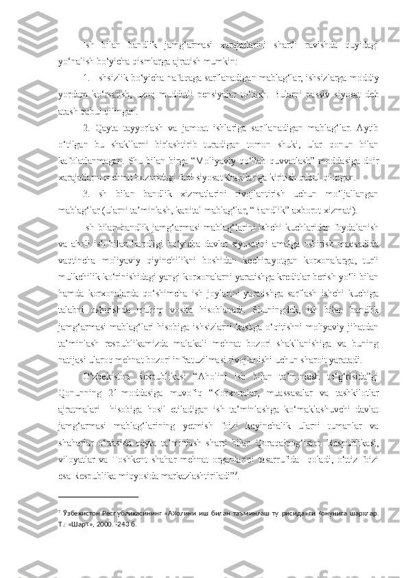 Ish   bilan   bandlik   jamg‘armasi   xarajatlarini   shartli   ravishda   quyidagi
yo‘nalish bo‘yicha qismlarga ajratish mumkin:
1. Ishsizlik bo‘yicha nafaqaga sarflanadigan mablag‘lar, ishsizlarga moddiy
yordam   ko‘rsatish,   uzoq   muddatli   pensiyalar   to‘lash.   Bularni   passiv   siyosat   deb
atash qabul qilingan.
2. Qayta   tayyorlash   va   jamoat   ishlariga   sarflanadigan   mablag‘lar.   Aytib
o‘tilgan   bu   shakllarni   birlashtirib   turadigan   tomon   shuki,   ular   qonun   bilan
kafolatlanmagan. Shu bilan birga “Moliyaviy qo‘llab-quvvatlash” moddasiga doir
xarajatlarni mehnat bozoridagi faol siyosat shakllariga kiritish qabul qilingan.
3. Ish   bilan   bandlik   xizmatlarini   rivojlantirish   uchun   mo‘ljallangan
mablag‘lar (ularni ta’minlash, kapital mablag‘lar, “Bandlik” axborot xizmati).
Ish bilan  bandlik jamg‘armasi   mablag‘larini  ishchi  kuchlaridan  foydalanish
va   aholi   ish   bilan   bandligi   bo‘yicha   davlat   siyosatini   amalga   oshirish   maqsadida
vaqtincha   moliyaviy   qiyinchilikni   boshidan   kechirayotgan   korxonalarga,   turli
mulkchilik ko‘rinishidagi yangi korxonalarni yaratishga kreditlar berish yo‘li bilan
hamda   korxonalarda   qo‘shimcha   ish   joylarini   yaratishga   sarflash   ishchi   kuchiga
talabni   oshirishda   muhim   vosita   hisoblanadi.   Shuningdek,   ish   bilan   bandlik
jamg‘armasi  mablag‘lari hisobiga ishsizlarni  kasbga o‘qitishni  moliyaviy jihatdan
ta’minlash   respublikamizda   malakali   mehnat   bozori   shakllanishiga   va   buning
natijasi ularoq mehnat bozori infratuzilmasi rivojlanishi uchun sharoit yaratadi. 
O‘zbekiston   Respublikasi   “Aholini   ish   bilan   ta’minlash   to‘g‘risida”gi
Qonunning   21-moddasiga   muvofiq   “Korxonalar,   muassasalar   va   tashkilotlar
ajratmalari     hisobiga   hosil   etiladigan   ish   ta’minlashga   ko‘maklashuvchi   davlat
jamg‘armasi   mablag‘larining   yetmish   foizi   keyinchalik   ularni   tumanlar   va
shaharlar   o‘rtasida   qayta   ta’minlash   sharti   bilan   Qoraqalpog‘iston   Respublikasi,
viloyatlar   va   Toshkent   shahar   mehnat   organlarini   tasarrufida     qoladi,   o‘ttiz   foizi
esa Respublika miqyosida markazlashtiriladi” 7
.
7
  Ўзбекистон   Республикасининг   «А ҳ о лини   иш   билан   таъминлаш   ту ғ рисида»ги   қ онунига   шархлар.
Т.: «Шар қ », 2000. -243  б. 