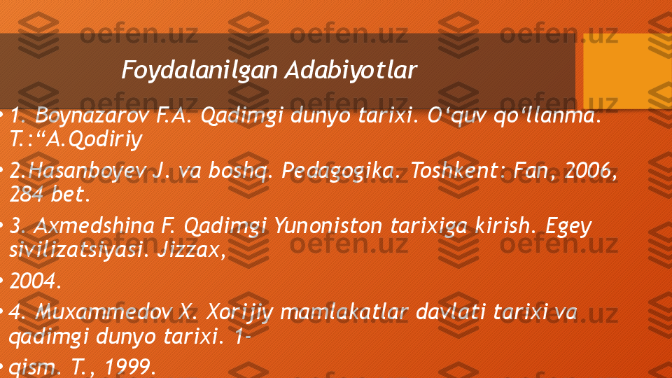 Foydalanilgan Adabiyotlar
•
1. Boynazarov F.A. Qadimgi dunyo tarixi. O‘quv qo‘llanma. 
T.:“A.Qodiriy
•
2.Hasanboyev J. va boshq. Pedagogika. Toshkent: Fan, 2006, 
284 bet.
•
3. Axmedshina F. Qadimgi Yunoniston tarixiga kirish. Egey 
sivilizatsiyasi. Jizzax, 
•
2004.
•
4. Muxammedov X. Xorijiy mamlakatlar davlati tarixi va 
qadimgi dunyo tarixi. 1-
•
qism. T., 1999.  