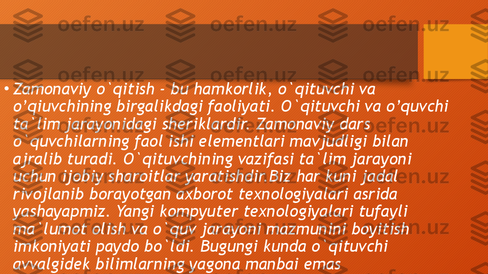 •
Zamonaviy o`qitish - bu hamkorlik, o`qituvchi va 
o’qiuvchining birgalikdagi faoliyati. O`qituvchi va o’quvchi 
ta`lim jarayonidagi sheriklardir. Zamonaviy dars 
o`quvchilarning faol ishi elementlari mavjudligi bilan 
ajralib turadi. O`qituvchining vazifasi ta`lim jarayoni 
uchun ijobiy sharoitlar yaratishdir.Biz har kuni jadal 
rivojlanib borayotgan axborot texnologiyalari asrida 
yashayapmiz. Yangi kompyuter texnologiyalari tufayli 
ma`lumot olish va o`quv jarayoni mazmunini boyitish 
imkoniyati paydo bo`ldi. Bugungi kunda o`qituvchi 
avvalgidek bilimlarning yagona manbai emas  