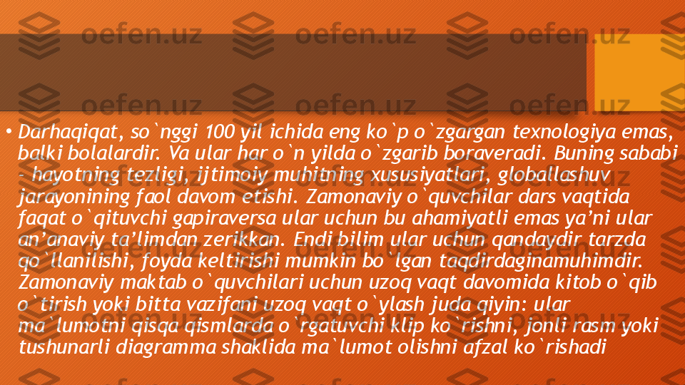 •
Darhaqiqat, so`nggi 100 yil ichida eng ko`p o`zgargan texnologiya emas, 
balki bolalardir. Va ular har o`n yilda o`zgarib boraveradi. Buning sababi 
- hayotning tezligi, ijtimoiy muhitning xususiyatlari, globallashuv 
jarayonining faol davom etishi. Zamonaviy o`quvchilar dars vaqtida 
faqat o`qituvchi gapiraversa ular uchun bu ahamiyatli emas ya’ni ular 
an’anaviy ta’limdan zerikkan. Endi bilim ular uchun qandaydir tarzda 
qo`llanilishi, foyda keltirishi mumkin bo`lgan taqdirdaginamuhimdir. 
Zamonaviy maktab o`quvchilari uchun uzoq vaqt davomida kitob o`qib 
o`tirish yoki bitta vazifani uzoq vaqt o`ylash juda qiyin: ular 
ma`lumotni qisqa qismlarda o`rgatuvchi klip ko`rishni, jonli rasm yoki 
tushunarli diagramma shaklida ma`lumot olishni afzal ko`rishadi  