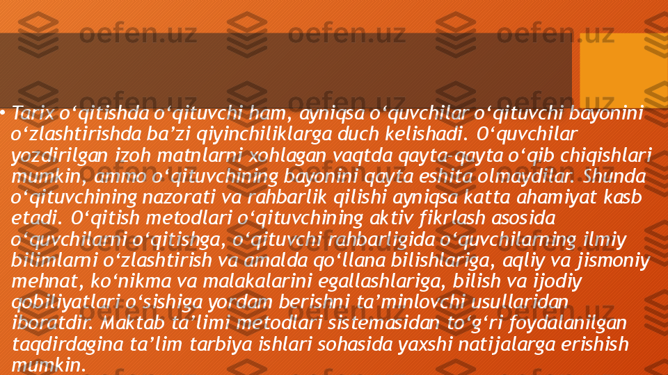 
•
Tarix o‘qitishda o‘qituvchi ham, ayniqsa o‘quvchilar o‘qituvchi bayonini 
o‘zlashtirishda ba’zi qiyinchiliklarga duch kelishadi. O‘quvchilar 
yozdirilgan izoh matnlarni xohlagan vaqtda qayta-qayta o‘qib chiqishlari 
mumkin, ammo o‘qituvchining bayonini qayta eshita olmaydilar. Shunda 
o‘qituvchining nazorati va rahbarlik qilishi ayniqsa katta ahamiyat kasb 
etadi. O‘qitish metodlari o‘qituvchining aktiv fikrlash asosida 
o‘quvchilarni o‘qitishga, o‘qituvchi rahbarligida o‘quvchilarning ilmiy 
bilimlarni o‘zlashtirish va amalda qo‘llana bilishlariga, aqliy va jismoniy 
mehnat, ko‘nikma va malakalarini egallashlariga, bilish va ijodiy 
qobiliyatlari o‘sishiga yordam berishni ta’minlovchi usullaridan 
iboratdir. Maktab ta’limi metodlari sistemasidan to‘g‘ri foydalanilgan 
taqdirdagina ta’lim tarbiya ishlari sohasida yaxshi natijalarga erishish 
mumkin.  