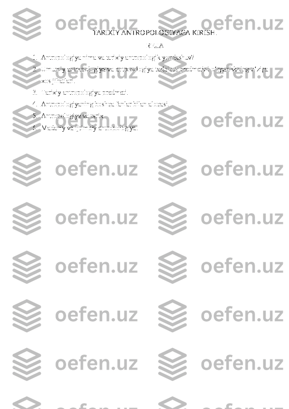 TA RIX IY  A N TROPOLOGIY A GA  KIRISH .
REJA
1. Antropologiya nima  va tarixiy antropologik yondashuv ?  
2. Umumiy antropologiya va antropologiya tadqiqot predmetini o‘rganishning o‘ziga
xos jihatlari.
3. Tarixiy antropologiya predmeti.
4. Antropologiyaning boshqa fanlar bilan aloqasi.
5. Antropologiya va tarix
6. Madaniy va ijtimoiy antropologiya. 