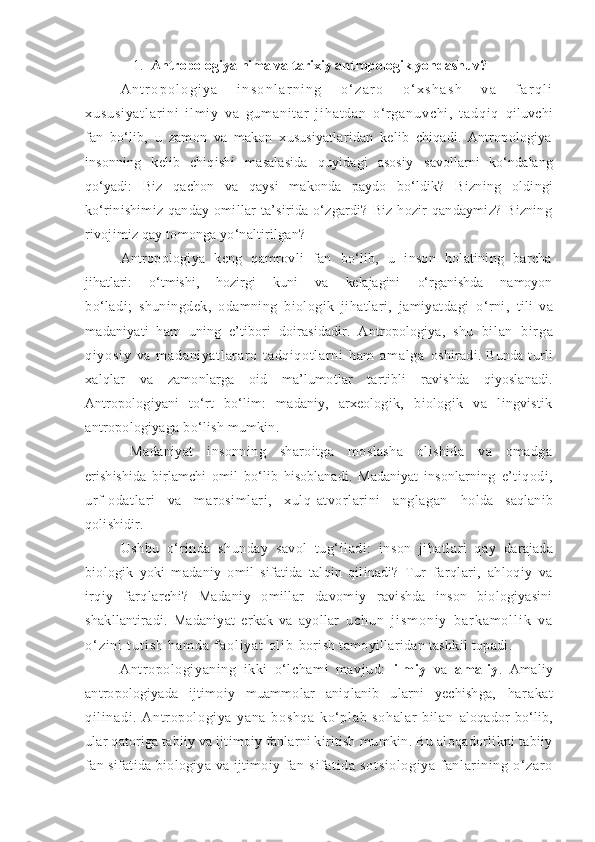 1. Antropologiya nima va  tarixiy antropologik yondashuv ?
A n t r o p o l o g i y a   i n s o n l a r n i n g   o ‘ z a r o   o ‘ x s h a s h   v a   f a r q l i
x u s u s i y a t l a r i n i   i l m i y   v a   g u m a n i t a r   j i h a t d a n   o‘ r g a n u v c h i ,   t a d q i q   qiluvchi
fan   bo‘lib,   u   zamon   va   makon   xususiyatlaridan   kelib   chiqadi.   Antropologiya
insonning   kelib   chiqishi   masalasida   quyidagi   asosiy   savollarni   ko‘ndalang
qo‘yadi:   Biz   qachon   va   qaysi   makonda   paydo   bo‘ldik?   Bizning   oldingi
ko‘rinishimiz   qanday   omillar   ta’sirida   o‘zgardi?   Biz   hozir   qandaymiz?   Bizning
rivojimiz qay tomonga yo‘naltirilgan?
Antropologiya   keng   qamrovli   fan   bo‘lib,   u   inson   holatining   barcha
jihatlari:       o‘tmishi,       hozirgi       kuni       va       kelajagini       o‘rganishda       namoyon
bo‘ladi;   shuningdek,   odamning   biologik   jihatlari,   jamiyatdagi   o‘rni,   tili   va
madaniyati   ham   uning   e’tibori   doirasidadir.   Antropologiya,   shu   bi l an   bir ga
qi yosi y   va   m adani yat l ar ar o   t adqi qot l ar ni   ham   am al ga   oshiradi.  Bunda   turli
xalqlar   va   zamonlarga   oid   ma’lumotlar   tartibli   ravishda   qiyoslanadi.
Antropologiyani   to‘rt   bo‘lim:   madaniy,   arxeologik,   biologik   va   lingvistik
antropologiyaga bo‘lish mumkin.
Madaniyat   insonning   sharoitga   moslasha   olishida   va   omadga
erishishida   birlamchi   omil   bo‘lib   hisoblanadi.   Madaniyat   insonlarning   e’tiqodi,
urf-odatlari   va   marosimlari,   xulq-atvorlarini   anglagan   holda   saqlanib
qolishidir. 
Ushbu   o‘rinda   shunday   savol   tug‘iladi:   inson   jihatlari   qay   darajada
biologik   yoki   madaniy   omil   sifatida   talqin   qilinadi?   Tur   farqlari,   ahloqiy   va
irqiy   farqlarchi?   Madaniy   omillar   davomiy   ravishda   inson   biologiyasini
shakllantiradi.   Madaniyat   erkak   va   ayollar   u c h u n   j i s m o n i y   b a r k a m o l l i k   v a
o ‘ z i n i   t u t i s h   h a m d a   f a o l i y a t   o l i b   borish tamoyillaridan tashkil topadi.
Antropologiyaning   ikki   o‘lchami   mavjud:   ilmiy   va   amaliy .   Amaliy
antropologiyada   ijtimoiy   muammolar   aniqlanib   ularni   yechishga,   harakat
qi li nadi .   Antr opol ogiya   yana   boshqa   ko‘plab   sohal ar   bil an   aloqador bo‘lib,
ular qatoriga tabiiy va ijtimoiy fanlarni kiritish  mumkin. Bu aloqadorlikni tabiiy
fan sifatida biologiya va ijtimoiy   fan   sif at ida   sot si ol ogiya   fanl ari ni ng   o‘zar o 