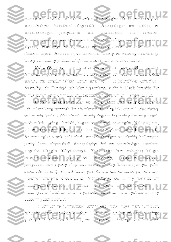 munosabati   mi soli da   ko‘ r i s h   m um ki n.   So t s i o l o gl ar   o da t d a   z am on av i y   v a
sa no at l a sh ga n   hududlarni   o‘rganadilar.   Antropologlar   esa   qishloq   va
sanoatlashmagan   jamiyatlarda   dala   tadqiqotlarini   olib   boradilar.
Antropologlarning   m adani yat l ar ar o   m asal al ar ga   bo‘ l gan   qar ashl ar i   i qt i sod,
si yosat ,   psixologiya,   san’at,   musiqa   va   adabiyot   kabi   sohalarda   ham   o‘z
ifodasini   topadi.   Antropolog   va   tarixchilar   tarixiy   va   madaniy   hodisalarga
tarixiy va madaniy jihatdan to‘g‘ri baho berishda hamkorlik qiladilar.
Ma’lumki,   inson   eng   moslashuvchan   tirik   mavjudotdir.   Janubiy
Am er i ka ni ng   An d   t o g‘ l ar i da gi   x al q   de ng i z   sa t h i d an   17 .5 00   f u t   balandlikda
yashab,   erta   tongdan   ishlash   uchun   yana   1.500   fut   balandlikka   ko‘tariladi.
Avstraliya   cho‘llaridagi   qabilalar   hayvonlarga   sig‘inib   falsafa   borasida   fikr
almashadilar. Tropik mintaqalarda esa odamlar  bezgak bilan olishib yotadilar.
A n t r o p o l o g i y a   i n s o n   z o t i   v a   u n i n g   a j d o d l a r i n i   t a d q i q   qilganligi
uchun ham keng qamrovli fan hisoblanadi. Shuningdek,   antropologiya qiyosiy
va umumiy fandir. Ushbu  o‘rinda umumiy deganda   i n so nn i n g   u m um i y   a hv ol i
t u sh un i l ad i :   u ni n g   o ‘ t m i s hi ,   bu gu ni   va   kelajagi,   shuningdek,   biologik   jihati,
tili   va   madaniyati   bularning   b a r c h a s i   u m u m i y l i k n i   k e l t i r i b   c h i q a r a d i .
A n t r o p o l o g l a r   s u y a k   q o l d i q l a r i ,   s a n o a t l a s h m a g a n   v a   g ‘ a r b i y   b o ‘ l m a g a n
j a m i y a t l a r n i   o‘rganishadi.   Antropologiya   fani   esa   sanoatlashgan   odamlarni
o‘rganish   bilangina   kifoyalanmaydi.   Ya’ni   undan   ham   muhimroq   bo‘lgan
narsalarni,   chunonchi     qadimiy     va       zamonaviy,       oddiy     va     murakkab
jamiyatlarni  ham  qiyosiy o‘rganadi. Boshqa ijtimoiy fanlar bir  jamiyat, ya’ni
asosan,  Amerika Qo‘shma Shtatlari yoki Kanada kabi sanoatlashgan xalqlarni
o‘rganish   bilangina   cheklanadilar.   Antropologiya   esa   doimiy   ravishda   bir
m a d a n i y a t   u r f - o d a t l a r i n i   m u t l a q o   b o s h q a c h a   b o ‘ l g a n   i k k i n c h i   b i r
madani yat   urf-odatl ari   bi lan   qiyoslash   nati jasi da   madani yatl ar aro   ilmiy
qarashni yaratib beradi.
O d a m l a r n i n g   j a m i y a t d a g i   t a r t i b i   k a b i   b a ’ z i   h a y v o n l a r ,   jumladan,
babuinlar,   bo‘ri   va   hattoki   chumolilar   ham   guruh-guruh   bo‘lib   bi r ga
ya sh ay di l a r .   S hu nd ay   bo‘ l s ad a,   m a da ni ya t   f aq at   i n so ng a   xo s   hodisadir. 